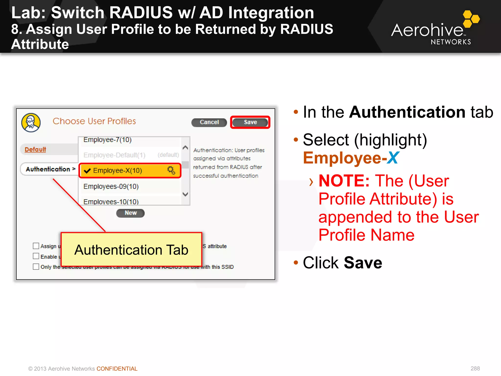 © 2013 Aerohive Networks CONFIDENTIAL
Lab: Switch RADIUS w/ AD Integration
8. Assign User Profile to be Returned by RADIUS
Attribute
288
• In the Authentication tab
• Select (highlight)
Employee-X
› NOTE: The (User
Profile Attribute) is
appended to the User
Profile Name
• Click Save
Authentication Tab
 