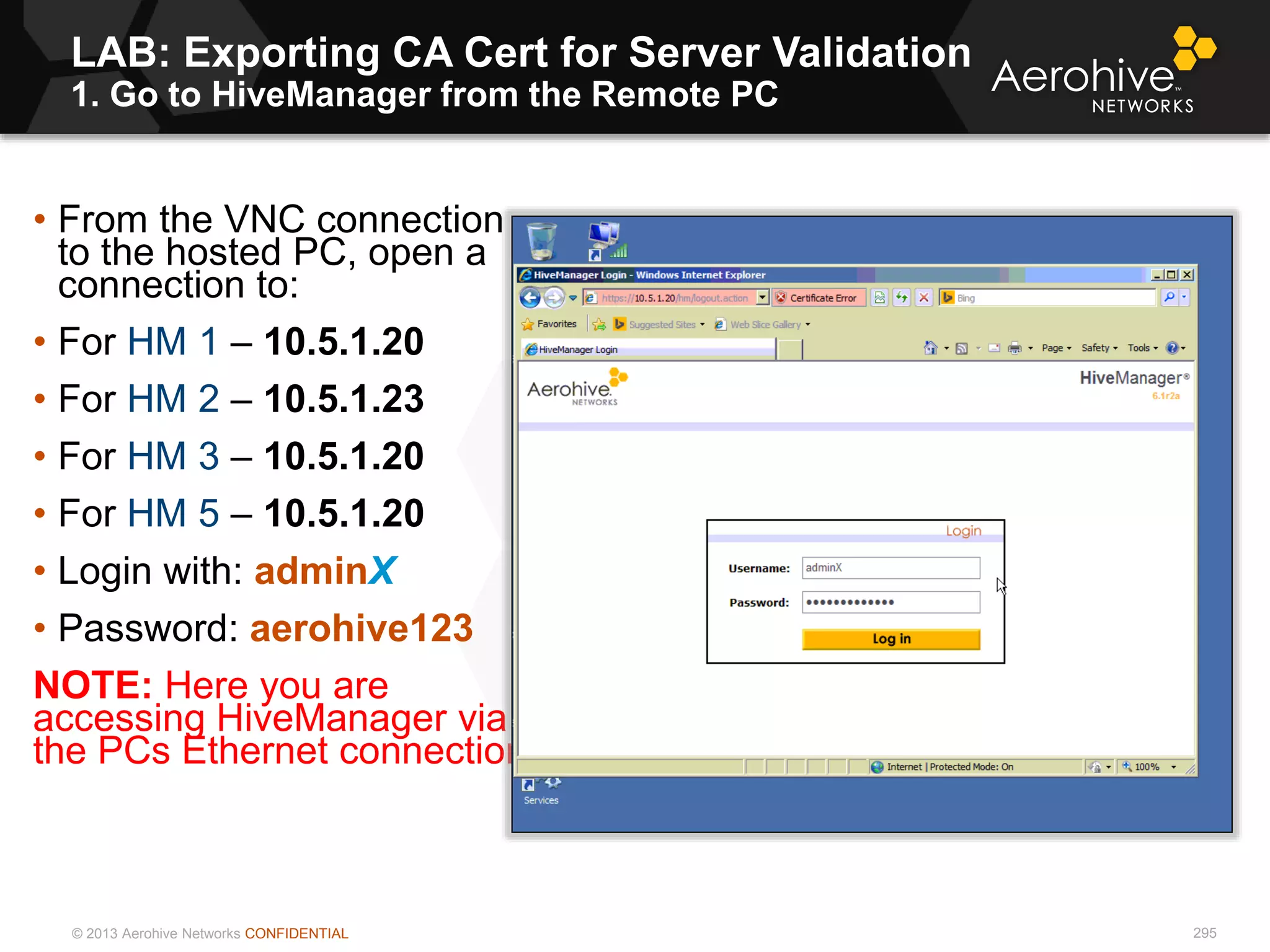 © 2013 Aerohive Networks CONFIDENTIAL
LAB: Exporting CA Cert for Server Validation
1. Go to HiveManager from the Remote PC
295
• From the VNC connection
to the hosted PC, open a
connection to:
• For HM 1 – 10.5.1.20
• For HM 2 – 10.5.1.23
• For HM 3 – 10.5.1.20
• For HM 5 – 10.5.1.20
• Login with: adminX
• Password: aerohive123
NOTE: Here you are
accessing HiveManager via
the PCs Ethernet connection
 