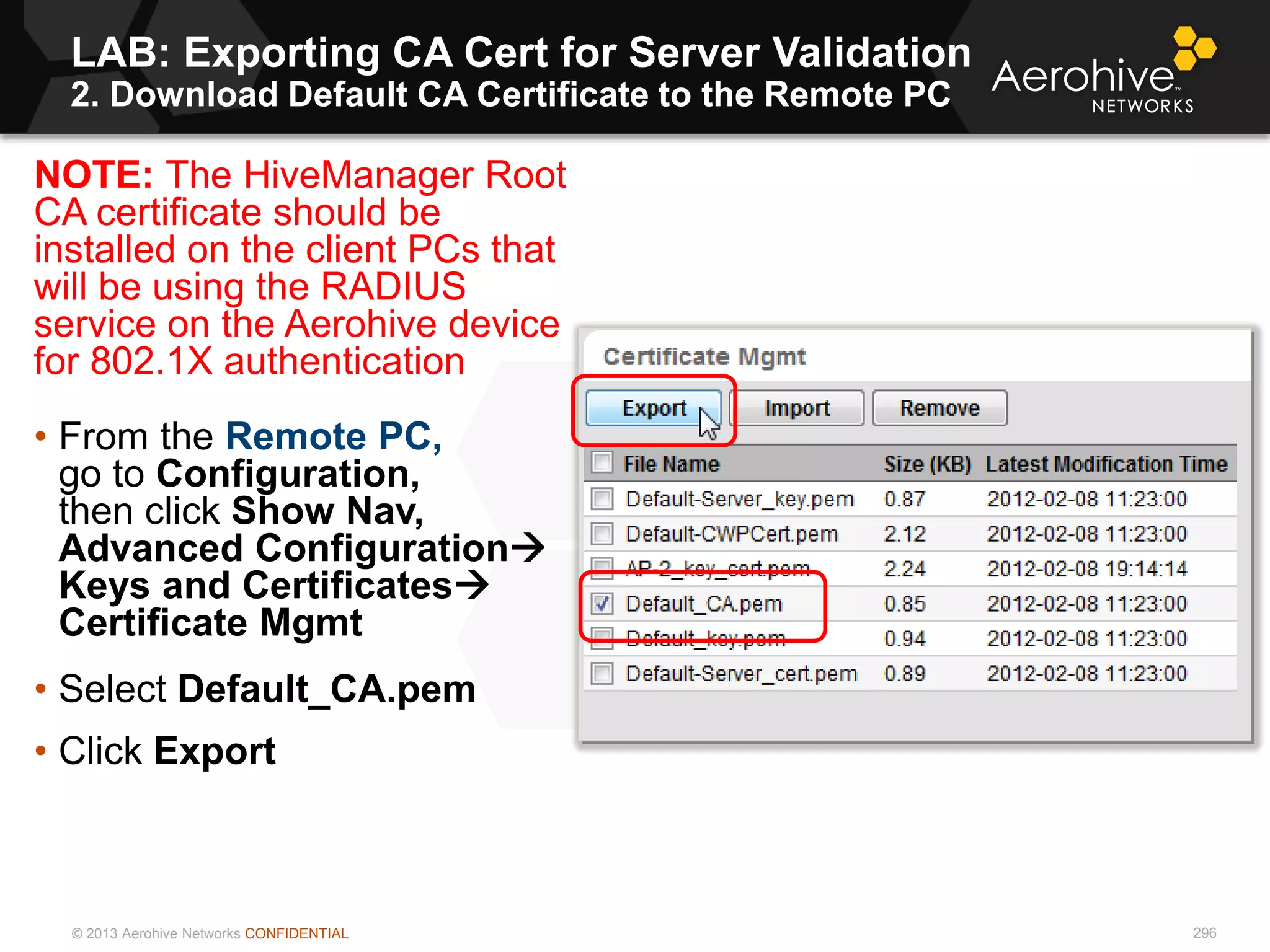© 2013 Aerohive Networks CONFIDENTIAL
LAB: Exporting CA Cert for Server Validation
2. Download Default CA Certificate to the Remote PC
296
NOTE: The HiveManager Root
CA certificate should be
installed on the client PCs that
will be using the RADIUS
service on the Aerohive device
for 802.1X authentication
• From the Remote PC,
go to Configuration,
then click Show Nav,
Advanced Configuration
Keys and Certificates
Certificate Mgmt
• Select Default_CA.pem
• Click Export
 