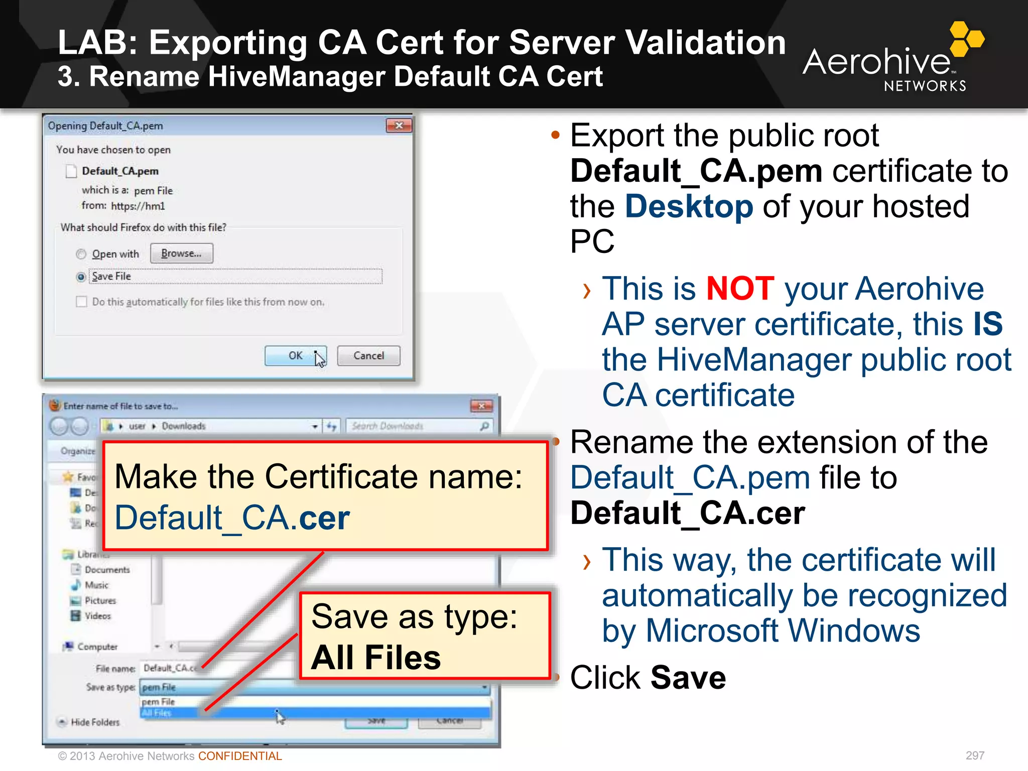 © 2013 Aerohive Networks CONFIDENTIAL
LAB: Exporting CA Cert for Server Validation
3. Rename HiveManager Default CA Cert
297
• Export the public root
Default_CA.pem certificate to
the Desktop of your hosted
PC
› This is NOT your Aerohive
AP server certificate, this IS
the HiveManager public root
CA certificate
• Rename the extension of the
Default_CA.pem file to
Default_CA.cer
› This way, the certificate will
automatically be recognized
by Microsoft Windows
• Click Save
Make the Certificate name:
Default_CA.cer
Save as type:
All Files
 