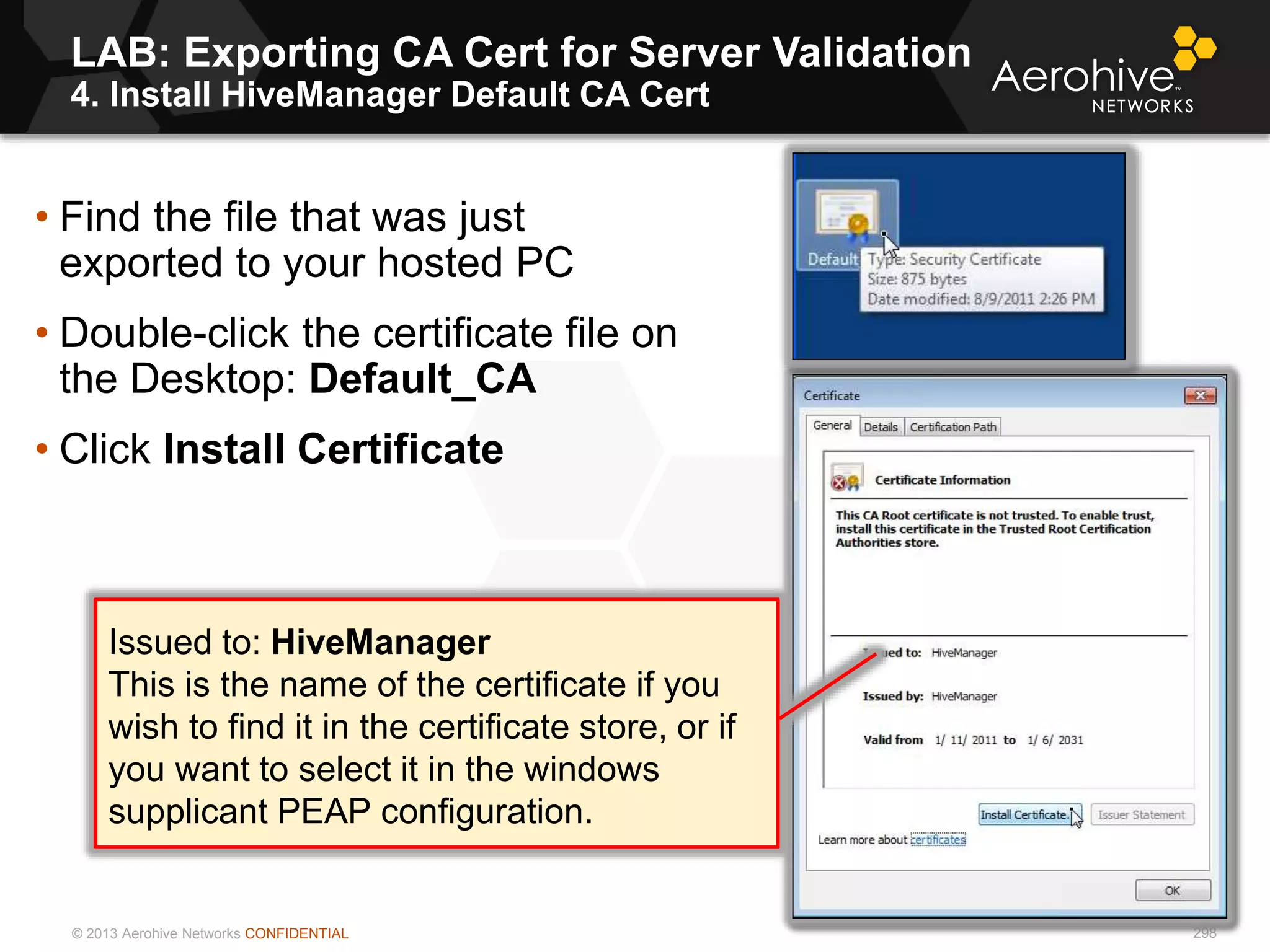 © 2013 Aerohive Networks CONFIDENTIAL
LAB: Exporting CA Cert for Server Validation
4. Install HiveManager Default CA Cert
298
• Find the file that was just
exported to your hosted PC
• Double-click the certificate file on
the Desktop: Default_CA
• Click Install Certificate
Issued to: HiveManager
This is the name of the certificate if you
wish to find it in the certificate store, or if
you want to select it in the windows
supplicant PEAP configuration.
 