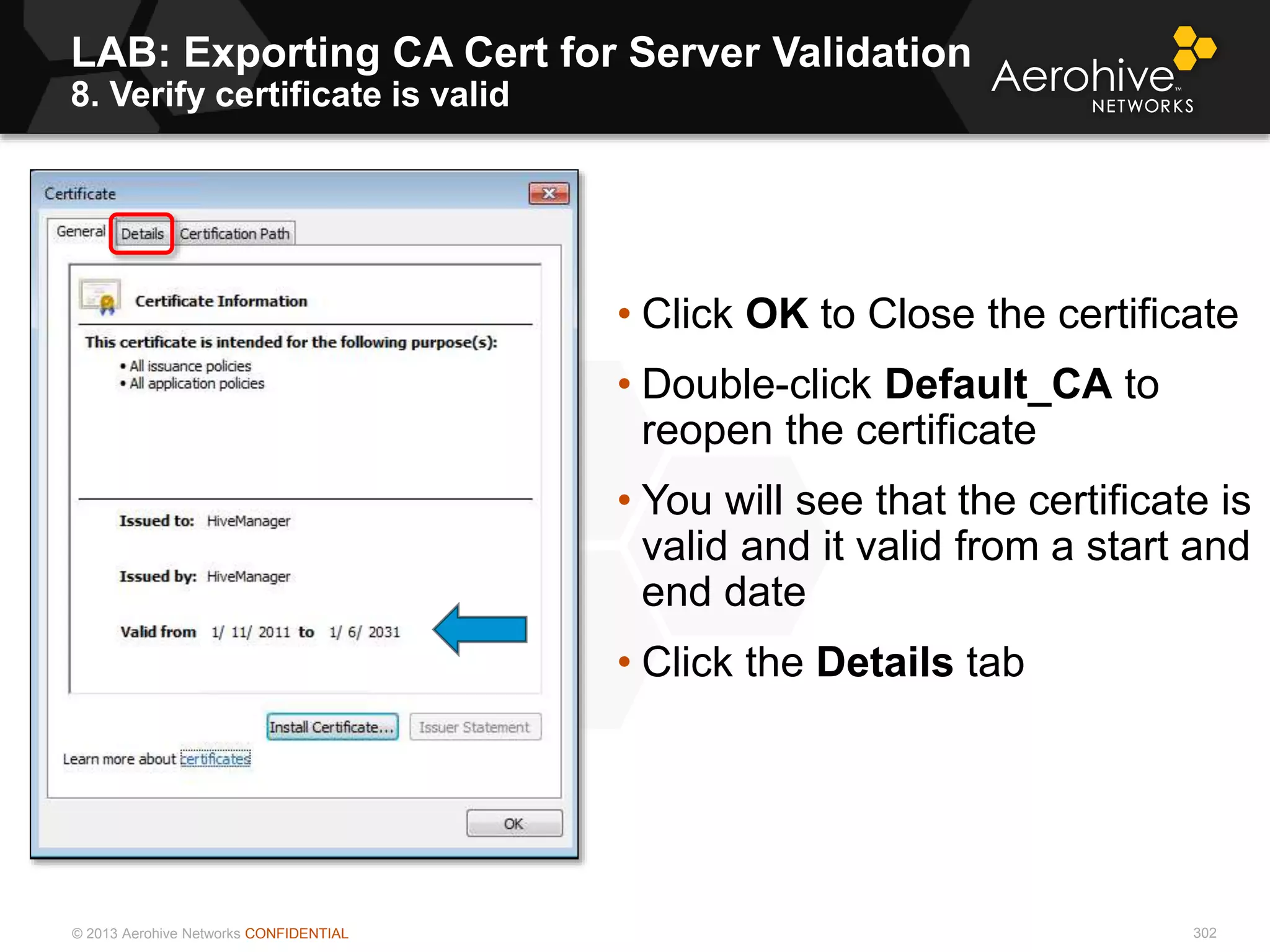 © 2013 Aerohive Networks CONFIDENTIAL
LAB: Exporting CA Cert for Server Validation
8. Verify certificate is valid
302
• Click OK to Close the certificate
• Double-click Default_CA to
reopen the certificate
• You will see that the certificate is
valid and it valid from a start and
end date
• Click the Details tab
 