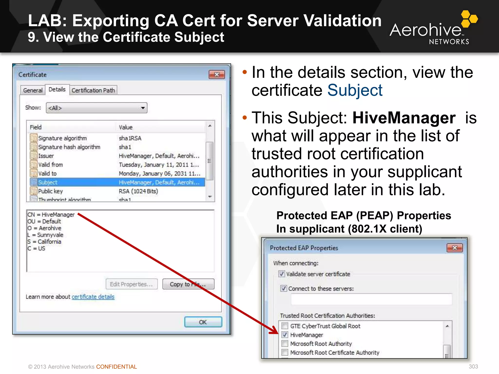 © 2013 Aerohive Networks CONFIDENTIAL
LAB: Exporting CA Cert for Server Validation
9. View the Certificate Subject
303
• In the details section, view the
certificate Subject
• This Subject: HiveManager is
what will appear in the list of
trusted root certification
authorities in your supplicant
configured later in this lab.
Protected EAP (PEAP) Properties
In supplicant (802.1X client)
 