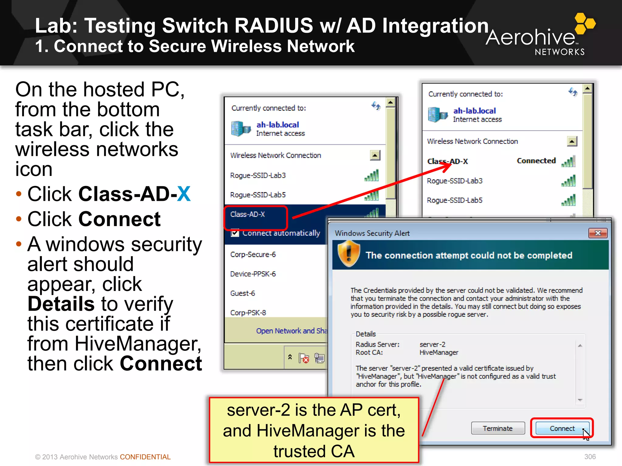 © 2013 Aerohive Networks CONFIDENTIAL
Lab: Testing Switch RADIUS w/ AD Integration
1. Connect to Secure Wireless Network
306
On the hosted PC,
from the bottom
task bar, click the
wireless networks
icon
• Click Class-AD-X
• Click Connect
• A windows security
alert should
appear, click
Details to verify
this certificate if
from HiveManager,
then click Connect
server-2 is the AP cert,
and HiveManager is the
trusted CA
 