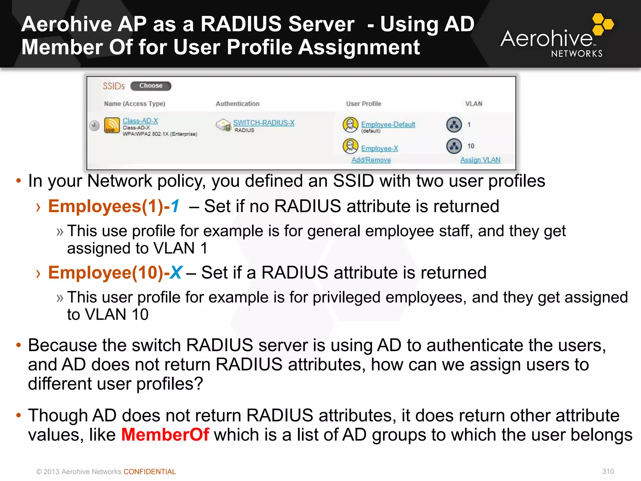 © 2013 Aerohive Networks CONFIDENTIAL
Aerohive AP as a RADIUS Server - Using AD
Member Of for User Profile Assignment
310
• In your Network policy, you defined an SSID with two user profiles
› Employees(1)-1 – Set if no RADIUS attribute is returned
» This use profile for example is for general employee staff, and they get
assigned to VLAN 1
› Employee(10)-X – Set if a RADIUS attribute is returned
» This user profile for example is for privileged employees, and they get assigned
to VLAN 10
• Because the switch RADIUS server is using AD to authenticate the users,
and AD does not return RADIUS attributes, how can we assign users to
different user profiles?
• Though AD does not return RADIUS attributes, it does return other attribute
values, like MemberOf which is a list of AD groups to which the user belongs
 