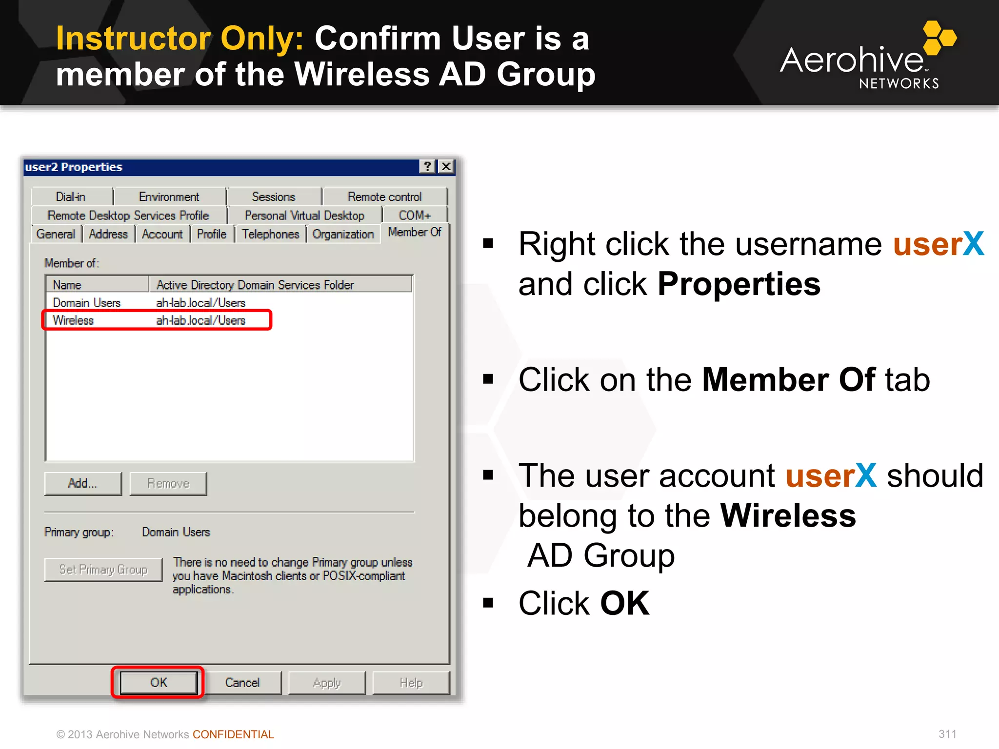 © 2013 Aerohive Networks CONFIDENTIAL
Instructor Only: Confirm User is a
member of the Wireless AD Group
311
 Right click the username userX
and click Properties
 Click on the Member Of tab
 The user account userX should
belong to the Wireless
AD Group
 Click OK
 