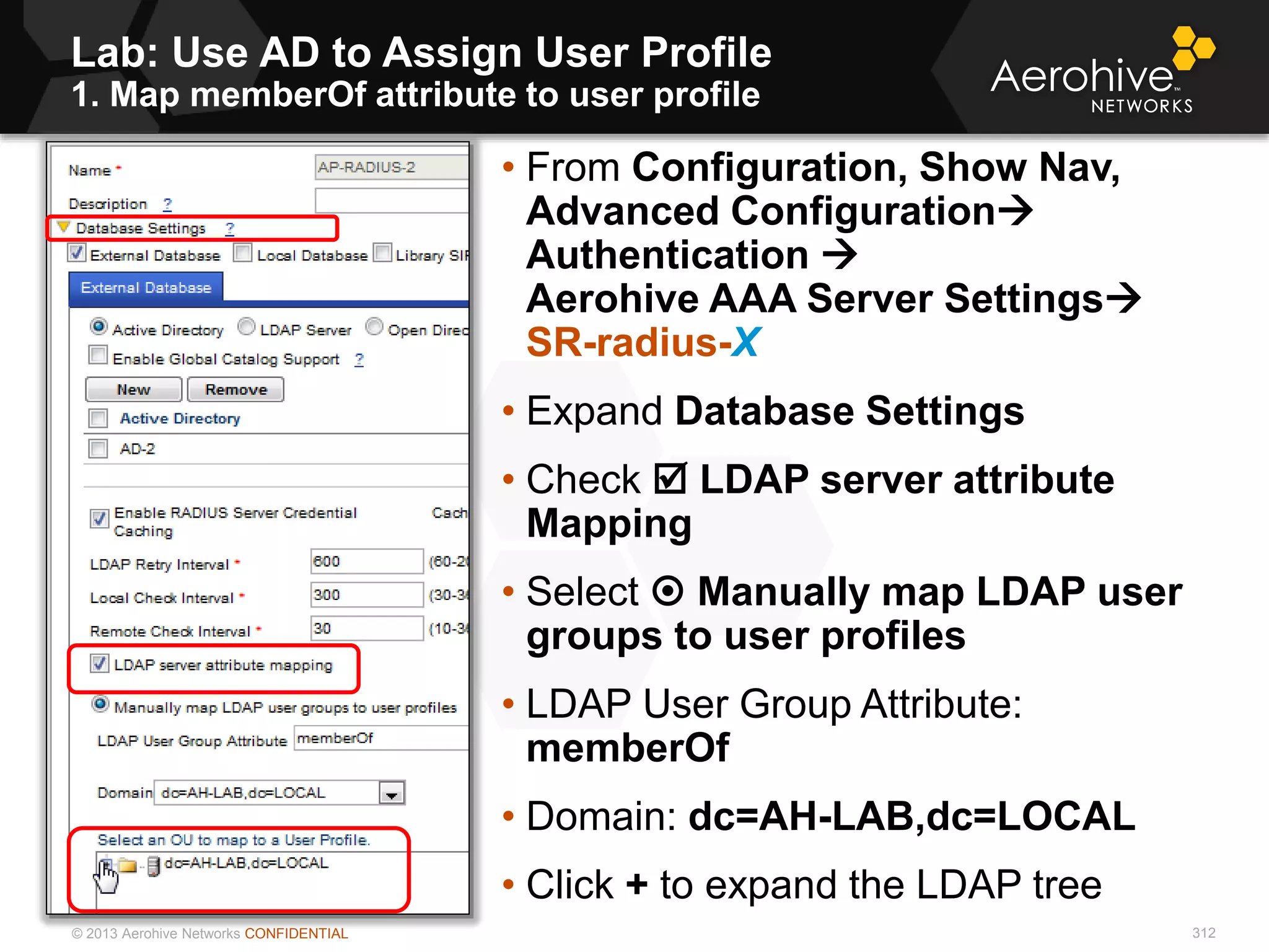 © 2013 Aerohive Networks CONFIDENTIAL
Lab: Use AD to Assign User Profile
1. Map memberOf attribute to user profile
312
• From Configuration, Show Nav,
Advanced Configuration
Authentication 
Aerohive AAA Server Settings
SR-radius-X
• Expand Database Settings
• Check  LDAP server attribute
Mapping
• Select  Manually map LDAP user
groups to user profiles
• LDAP User Group Attribute:
memberOf
• Domain: dc=AH-LAB,dc=LOCAL
• Click + to expand the LDAP tree
 