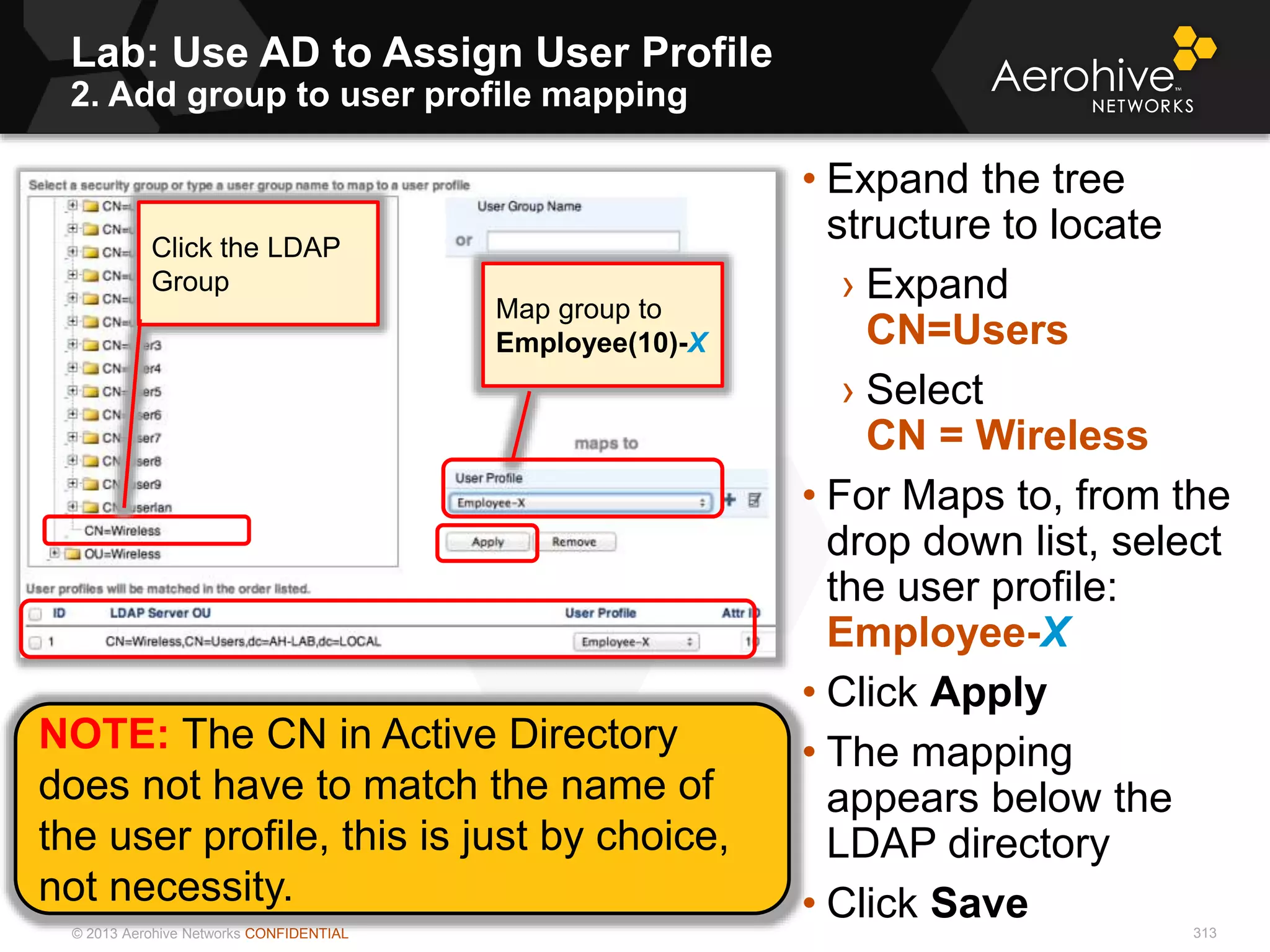 © 2013 Aerohive Networks CONFIDENTIAL
Lab: Use AD to Assign User Profile
2. Add group to user profile mapping
313
• Expand the tree
structure to locate
› Expand
CN=Users
› Select
CN = Wireless
• For Maps to, from the
drop down list, select
the user profile:
Employee-X
• Click Apply
• The mapping
appears below the
LDAP directory
• Click Save
Click the LDAP
Group
Map group to
Employee(10)-X
NOTE: The CN in Active Directory
does not have to match the name of
the user profile, this is just by choice,
not necessity.
 
