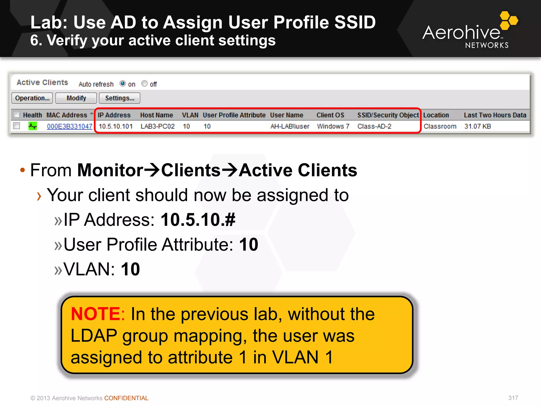 © 2013 Aerohive Networks CONFIDENTIAL
Lab: Use AD to Assign User Profile SSID
6. Verify your active client settings
317
• From MonitorClientsActive Clients
› Your client should now be assigned to
»IP Address: 10.5.10.#
»User Profile Attribute: 10
»VLAN: 10
NOTE: In the previous lab, without the
LDAP group mapping, the user was
assigned to attribute 1 in VLAN 1
 