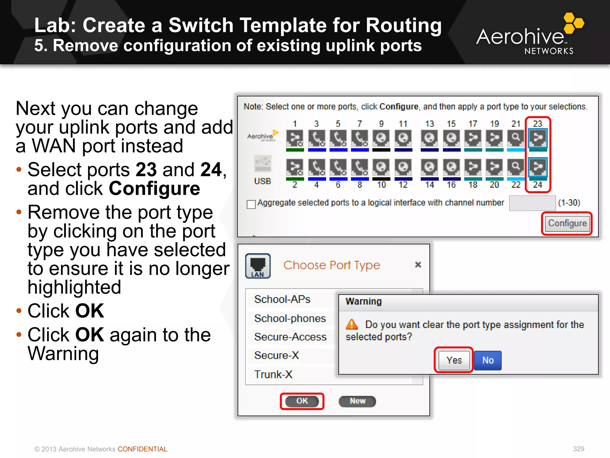 © 2013 Aerohive Networks CONFIDENTIAL
Lab: Create a Switch Template for Routing
5. Remove configuration of existing uplink ports
329
Next you can change
your uplink ports and add
a WAN port instead
• Select ports 23 and 24,
and click Configure
• Remove the port type
by clicking on the port
type you have selected
to ensure it is no longer
highlighted
• Click OK
• Click OK again to the
Warning
 