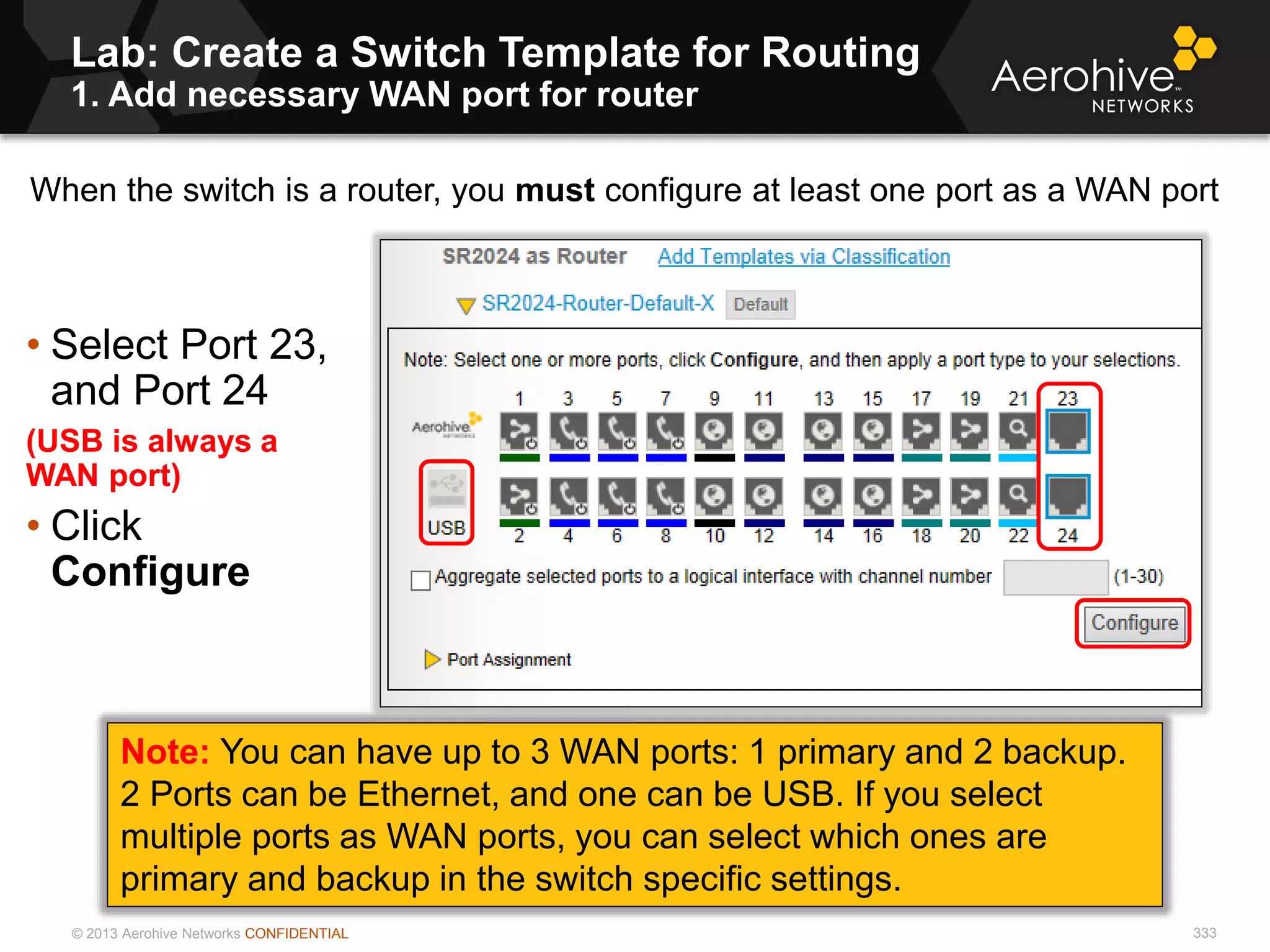 © 2013 Aerohive Networks CONFIDENTIAL
Lab: Create a Switch Template for Routing
1. Add necessary WAN port for router
333
• Select Port 23,
and Port 24
(USB is always a
WAN port)
• Click
Configure
Note: You can have up to 3 WAN ports: 1 primary and 2 backup.
2 Ports can be Ethernet, and one can be USB. If you select
multiple ports as WAN ports, you can select which ones are
primary and backup in the switch specific settings.
When the switch is a router, you must configure at least one port as a WAN port
 