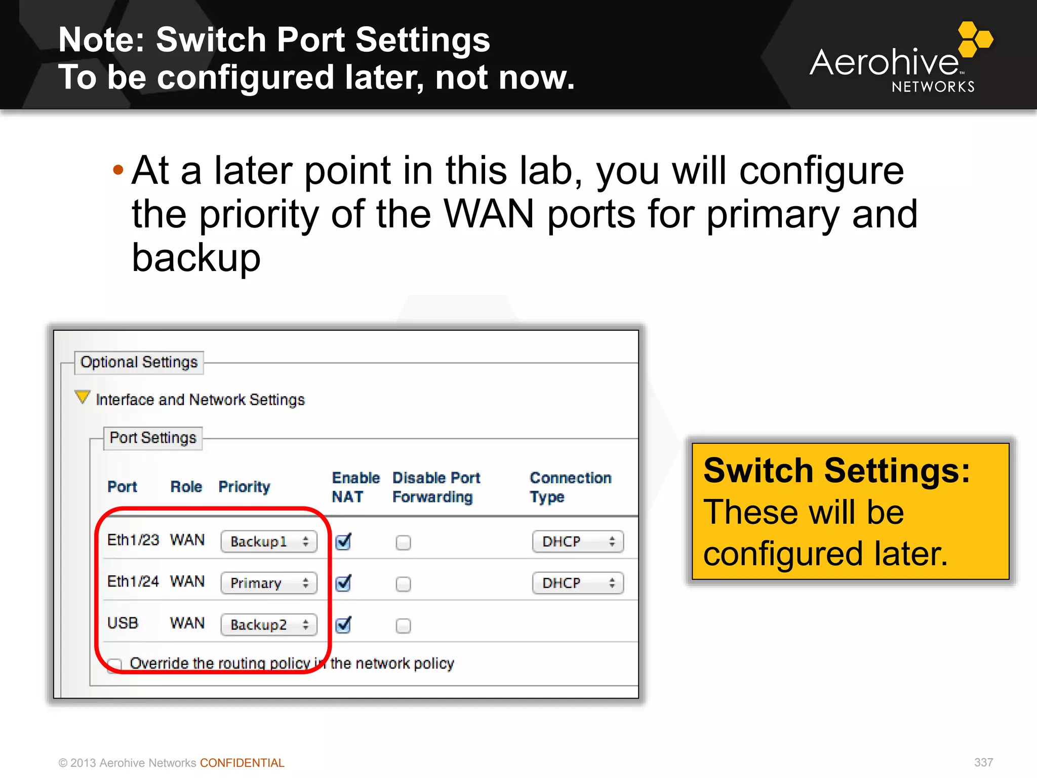 © 2013 Aerohive Networks CONFIDENTIAL
Note: Switch Port Settings
To be configured later, not now.
337
• At a later point in this lab, you will configure
the priority of the WAN ports for primary and
backup
Switch Settings:
These will be
configured later.
 