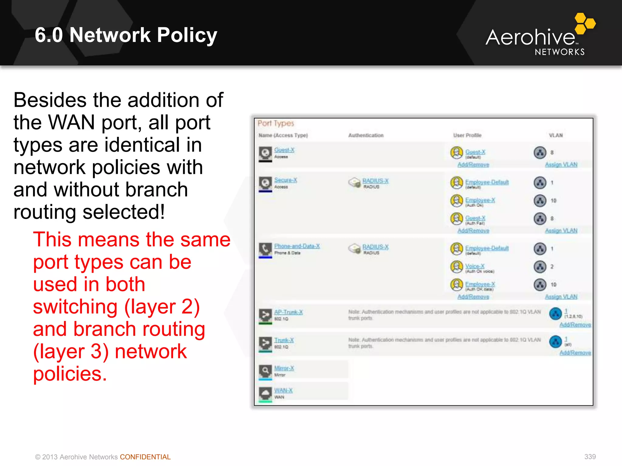 © 2013 Aerohive Networks CONFIDENTIAL
6.0 Network Policy
339
Besides the addition of
the WAN port, all port
types are identical in
network policies with
and without branch
routing selected!
This means the same
port types can be
used in both
switching (layer 2)
and branch routing
(layer 3) network
policies.
 
