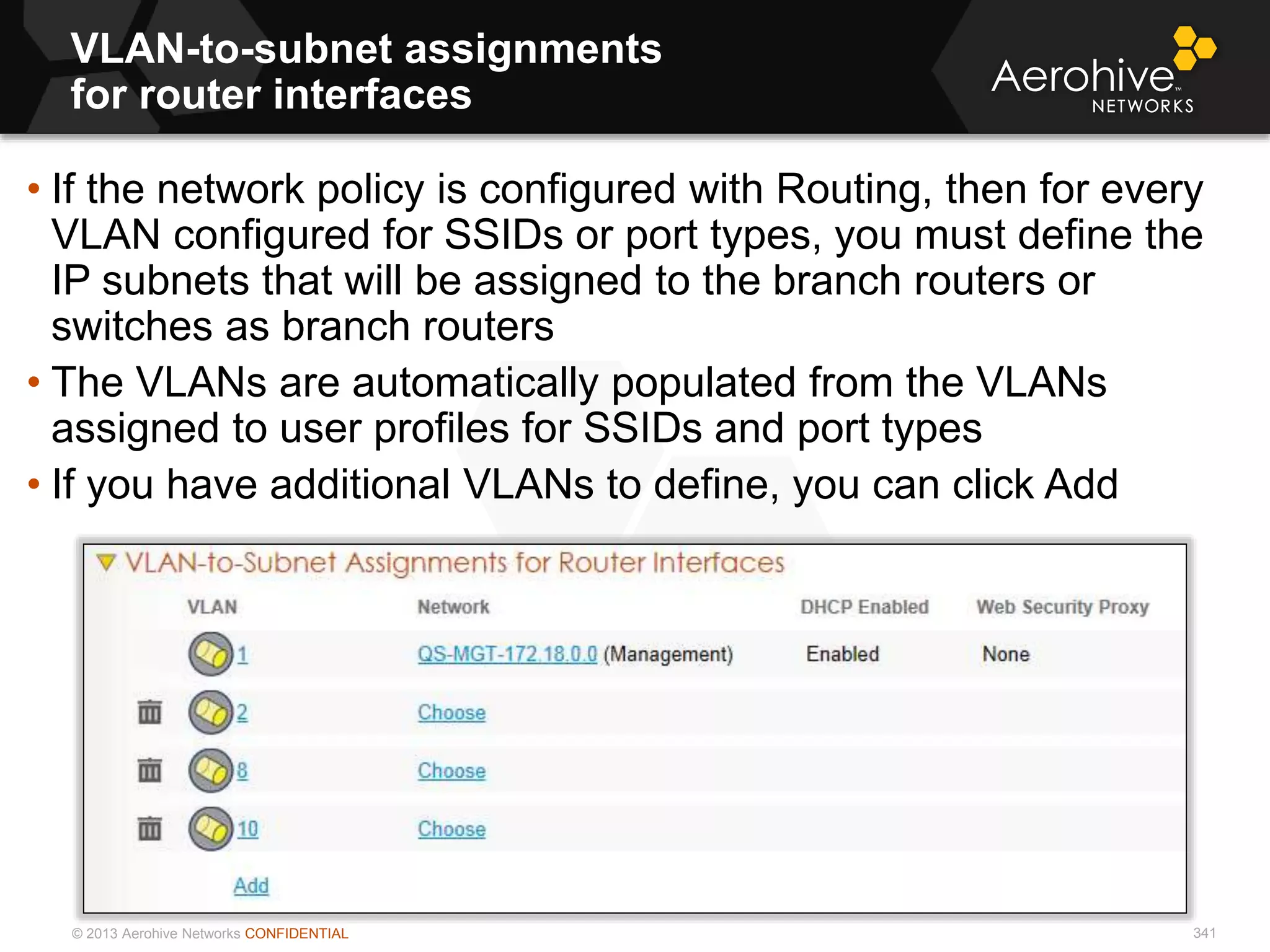 © 2013 Aerohive Networks CONFIDENTIAL
VLAN-to-subnet assignments
for router interfaces
341
• If the network policy is configured with Routing, then for every
VLAN configured for SSIDs or port types, you must define the
IP subnets that will be assigned to the branch routers or
switches as branch routers
• The VLANs are automatically populated from the VLANs
assigned to user profiles for SSIDs and port types
• If you have additional VLANs to define, you can click Add
 
