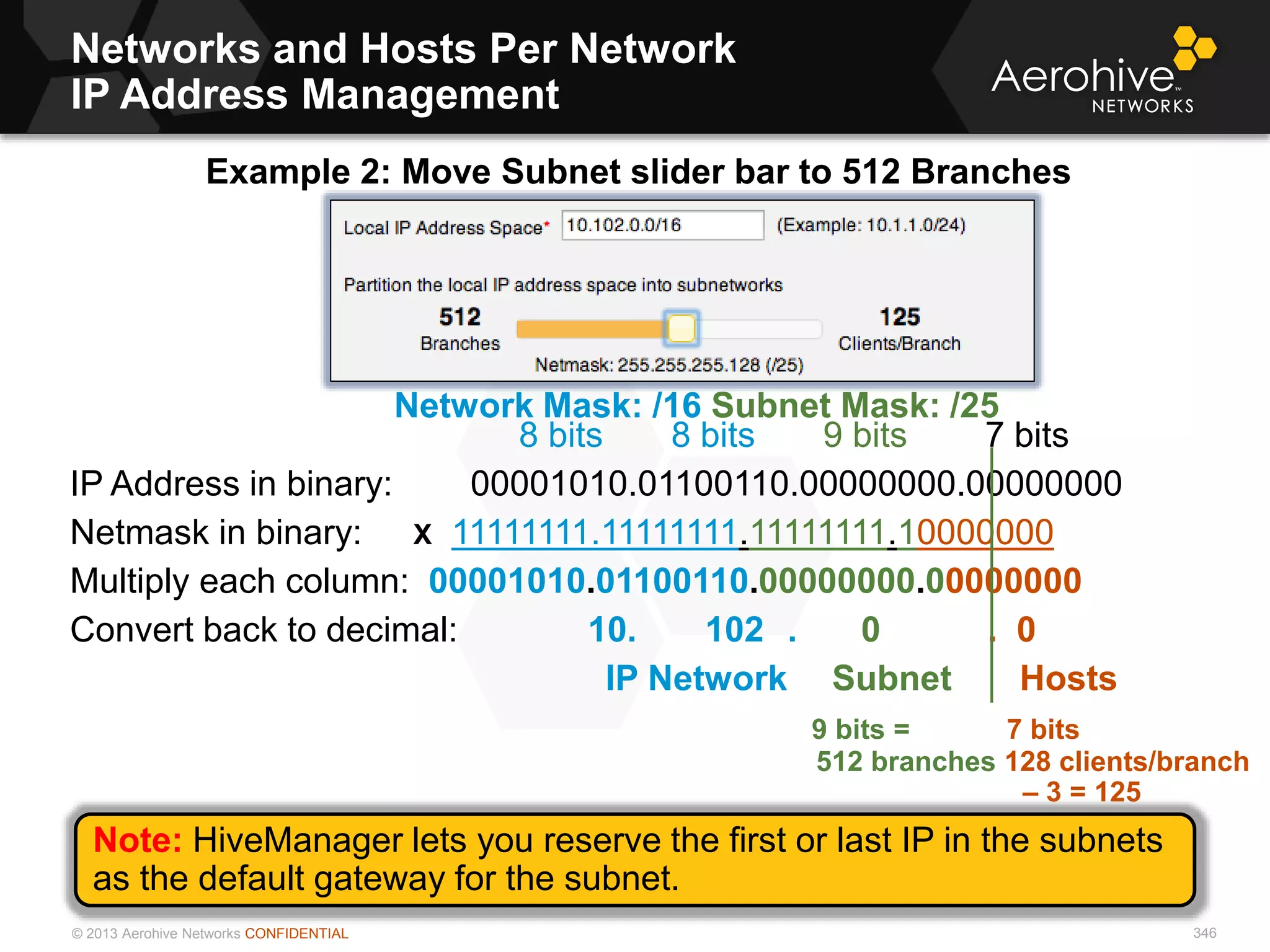 © 2013 Aerohive Networks CONFIDENTIAL
Networks and Hosts Per Network
IP Address Management
8 bits 8 bits 9 bits 7 bits
IP Address in binary: 00001010.01100110.00000000.00000000
Netmask in binary: X 11111111.11111111.11111111.10000000
Multiply each column: 00001010.01100110.00000000.00000000
Convert back to decimal: 10. 102 . 0 . 0
IP Network Subnet Hosts
9 bits = 7 bits
512 branches 128 clients/branch
– 3 = 125
Example 2: Move Subnet slider bar to 512 Branches
Network Mask: /16 Subnet Mask: /25
Note: HiveManager lets you reserve the first or last IP in the subnets
as the default gateway for the subnet.
346
 