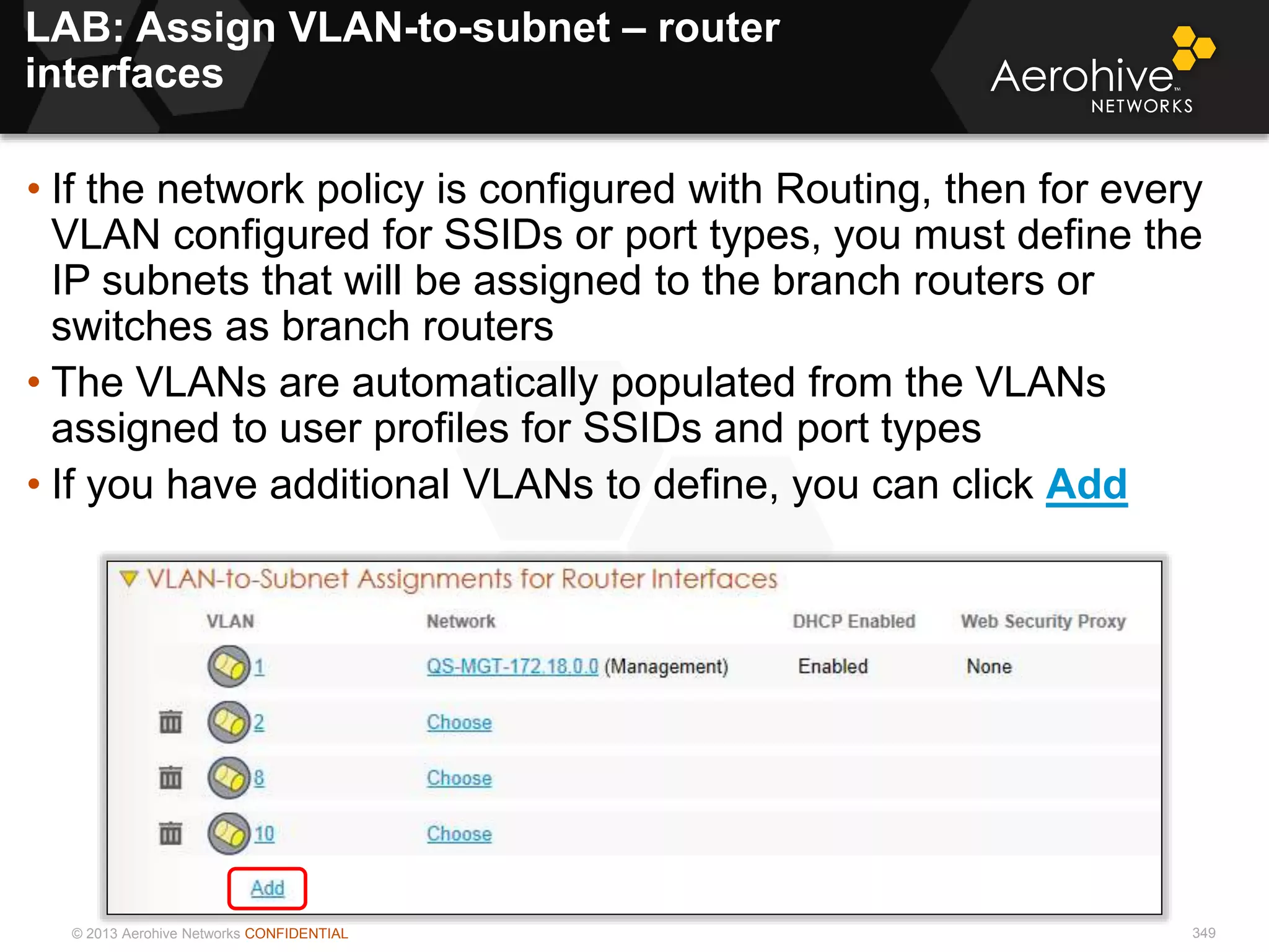 © 2013 Aerohive Networks CONFIDENTIAL
LAB: Assign VLAN-to-subnet – router
interfaces
349
• If the network policy is configured with Routing, then for every
VLAN configured for SSIDs or port types, you must define the
IP subnets that will be assigned to the branch routers or
switches as branch routers
• The VLANs are automatically populated from the VLANs
assigned to user profiles for SSIDs and port types
• If you have additional VLANs to define, you can click Add
 