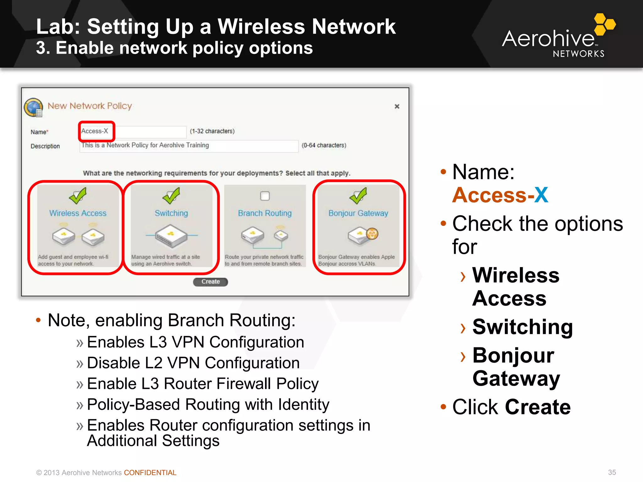 © 2013 Aerohive Networks CONFIDENTIAL
Lab: Setting Up a Wireless Network
3. Enable network policy options
35
• Name:
Access-X
• Check the options
for
› Wireless
Access
› Switching
› Bonjour
Gateway
• Click Create
• Note, enabling Branch Routing:
» Enables L3 VPN Configuration
» Disable L2 VPN Configuration
» Enable L3 Router Firewall Policy
» Policy-Based Routing with Identity
» Enables Router configuration settings in
Additional Settings
 