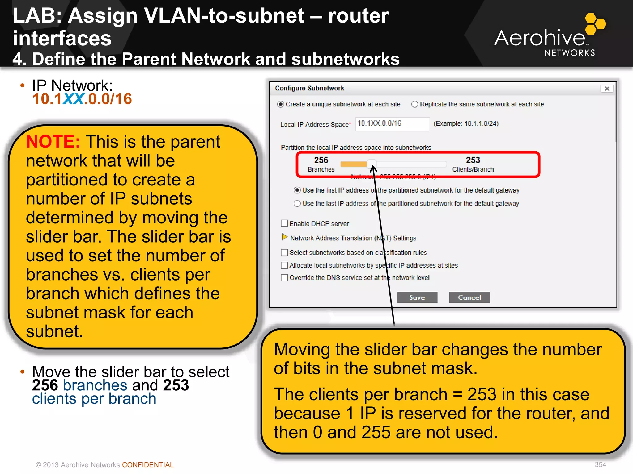 © 2013 Aerohive Networks CONFIDENTIAL 354
• IP Network:
10.1XX.0.0/16
• 10.1XX.0.0/16
• Move the slider bar to select
256 branches and 253
clients per branch
NOTE: This is the parent
network that will be
partitioned to create a
number of IP subnets
determined by moving the
slider bar. The slider bar is
used to set the number of
branches vs. clients per
branch which defines the
subnet mask for each
subnet.
Moving the slider bar changes the number
of bits in the subnet mask.
The clients per branch = 253 in this case
because 1 IP is reserved for the router, and
then 0 and 255 are not used.
LAB: Assign VLAN-to-subnet – router
interfaces
4. Define the Parent Network and subnetworks
 
