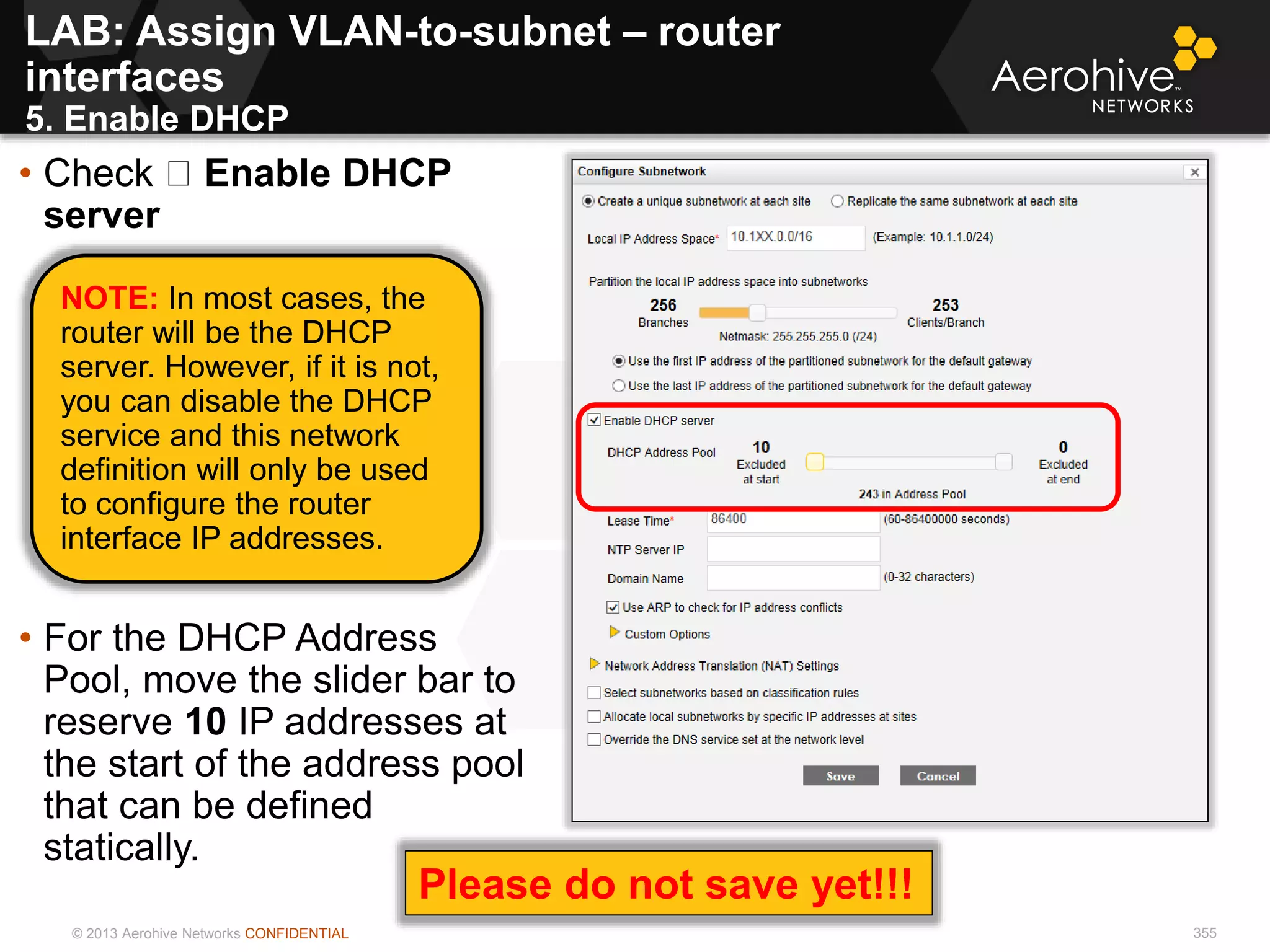 © 2013 Aerohive Networks CONFIDENTIAL 355
• Check Enable DHCP
server
• For the DHCP Address
Pool, move the slider bar to
reserve 10 IP addresses at
the start of the address pool
that can be defined
statically.
NOTE: In most cases, the
router will be the DHCP
server. However, if it is not,
you can disable the DHCP
service and this network
definition will only be used
to configure the router
interface IP addresses.
LAB: Assign VLAN-to-subnet – router
interfaces
5. Enable DHCP
Please do not save yet!!!
 