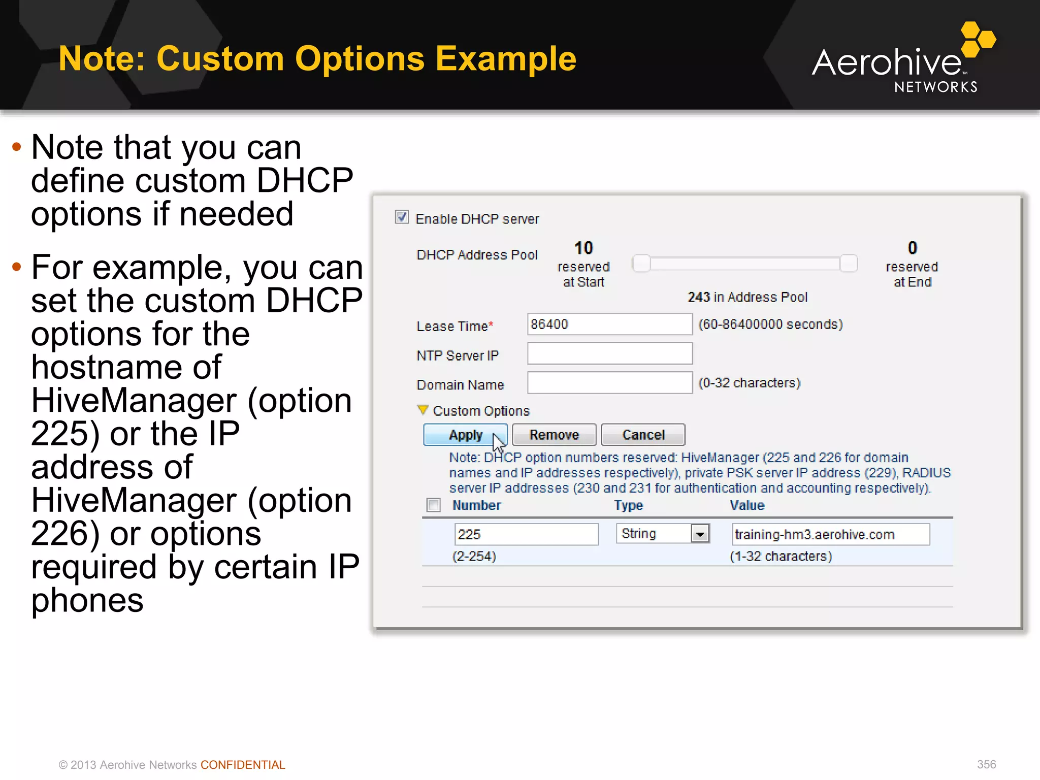 © 2013 Aerohive Networks CONFIDENTIAL
Note: Custom Options Example
356
• Note that you can
define custom DHCP
options if needed
• For example, you can
set the custom DHCP
options for the
hostname of
HiveManager (option
225) or the IP
address of
HiveManager (option
226) or options
required by certain IP
phones
 