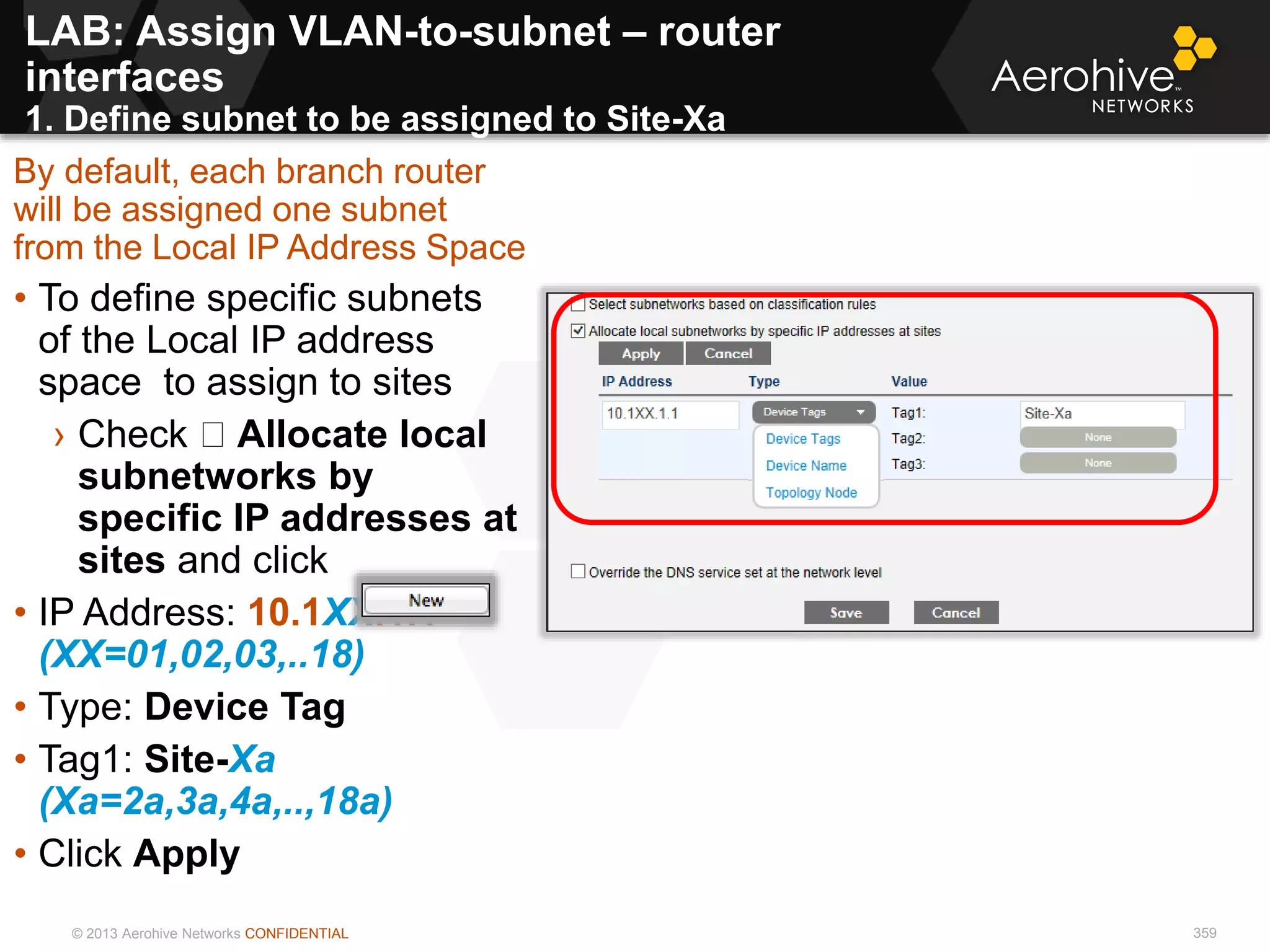 © 2013 Aerohive Networks CONFIDENTIAL 359
By default, each branch router
will be assigned one subnet
from the Local IP Address Space
• To define specific subnets
of the Local IP address
space to assign to sites
› Check Allocate local
subnetworks by
specific IP addresses at
sites and click
• IP Address: 10.1XX.1.1
(XX=01,02,03,..18)
• Type: Device Tag
• Tag1: Site-Xa
(Xa=2a,3a,4a,..,18a)
• Click Apply
LAB: Assign VLAN-to-subnet – router
interfaces
1. Define subnet to be assigned to Site-Xa
 