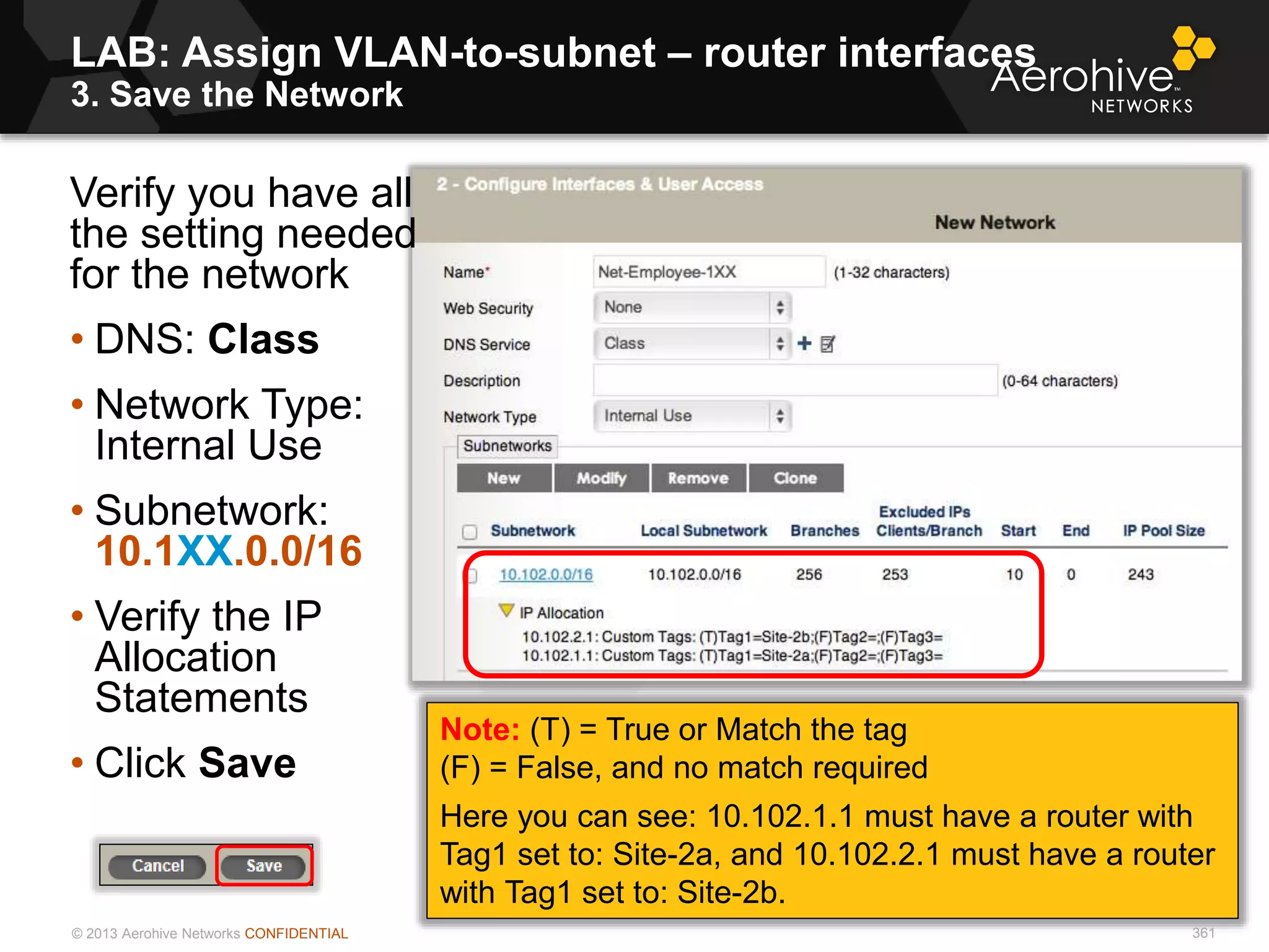 © 2013 Aerohive Networks CONFIDENTIAL
LAB: Assign VLAN-to-subnet – router interfaces
3. Save the Network
361
Verify you have all
the setting needed
for the network
• DNS: Class
• Network Type:
Internal Use
• Subnetwork:
10.1XX.0.0/16
• Verify the IP
Allocation
Statements
• Click Save
Note: (T) = True or Match the tag
(F) = False, and no match required
Here you can see: 10.102.1.1 must have a router with
Tag1 set to: Site-2a, and 10.102.2.1 must have a router
with Tag1 set to: Site-2b.
361
 