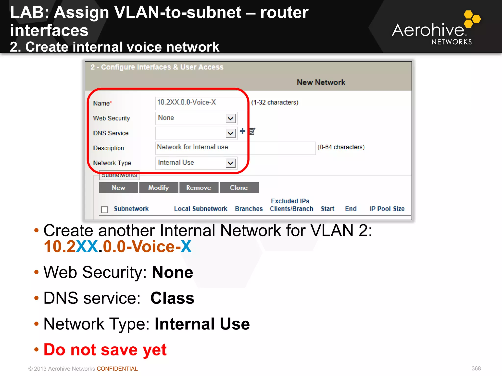 © 2013 Aerohive Networks CONFIDENTIAL 368
• Create another Internal Network for VLAN 2:
10.2XX.0.0-Voice-X
• Web Security: None
• DNS service: Class
• Network Type: Internal Use
• Do not save yet
LAB: Assign VLAN-to-subnet – router
interfaces
2. Create internal voice network
 
