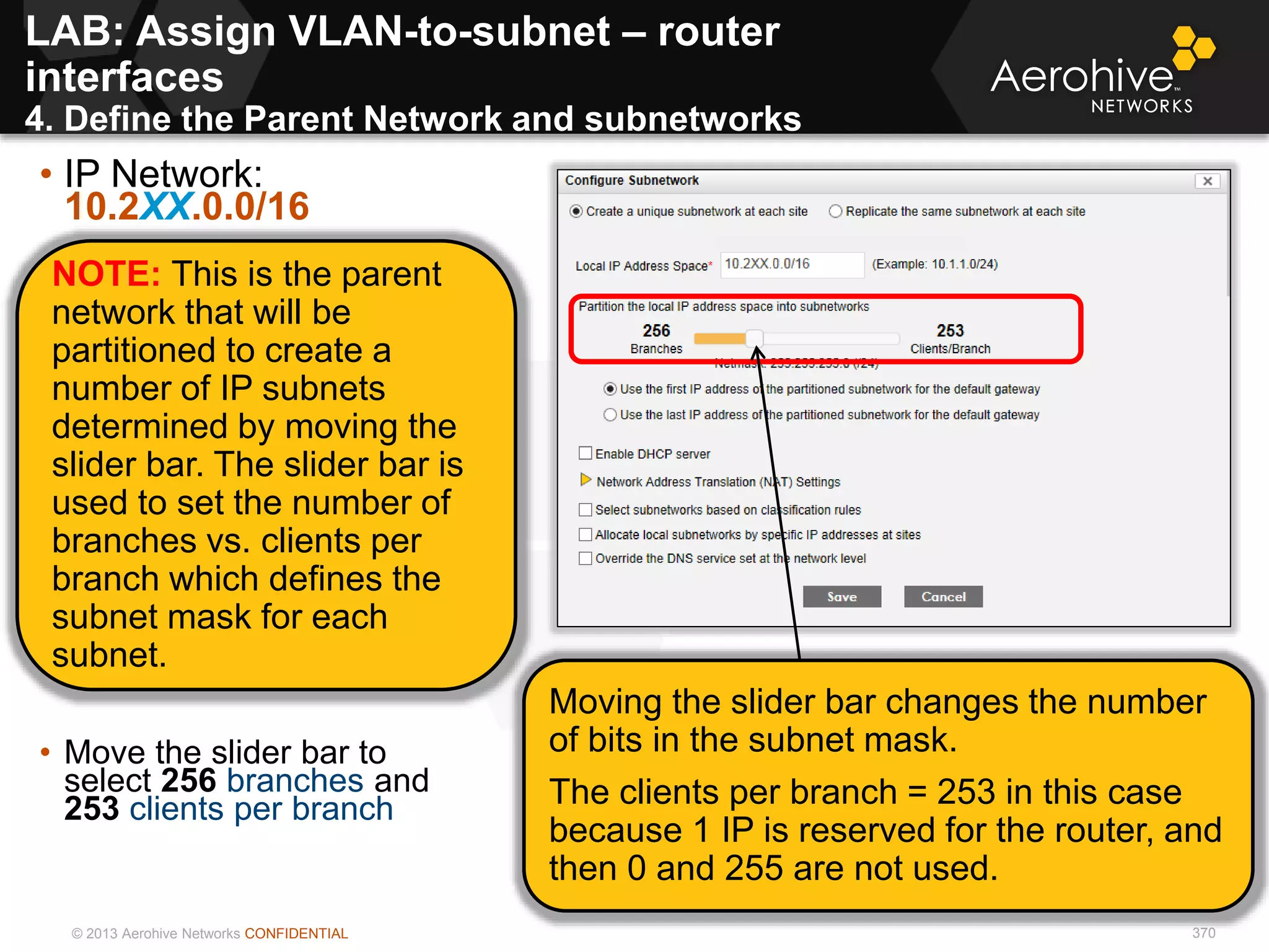 © 2013 Aerohive Networks CONFIDENTIAL 370
LAB: Assign VLAN-to-subnet – router
interfaces
4. Define the Parent Network and subnetworks
• IP Network:
10.2XX.0.0/16
• 10.1XX.0.0/16
• Move the slider bar to
select 256 branches and
253 clients per branch
NOTE: This is the parent
network that will be
partitioned to create a
number of IP subnets
determined by moving the
slider bar. The slider bar is
used to set the number of
branches vs. clients per
branch which defines the
subnet mask for each
subnet.
Moving the slider bar changes the number
of bits in the subnet mask.
The clients per branch = 253 in this case
because 1 IP is reserved for the router, and
then 0 and 255 are not used.
 