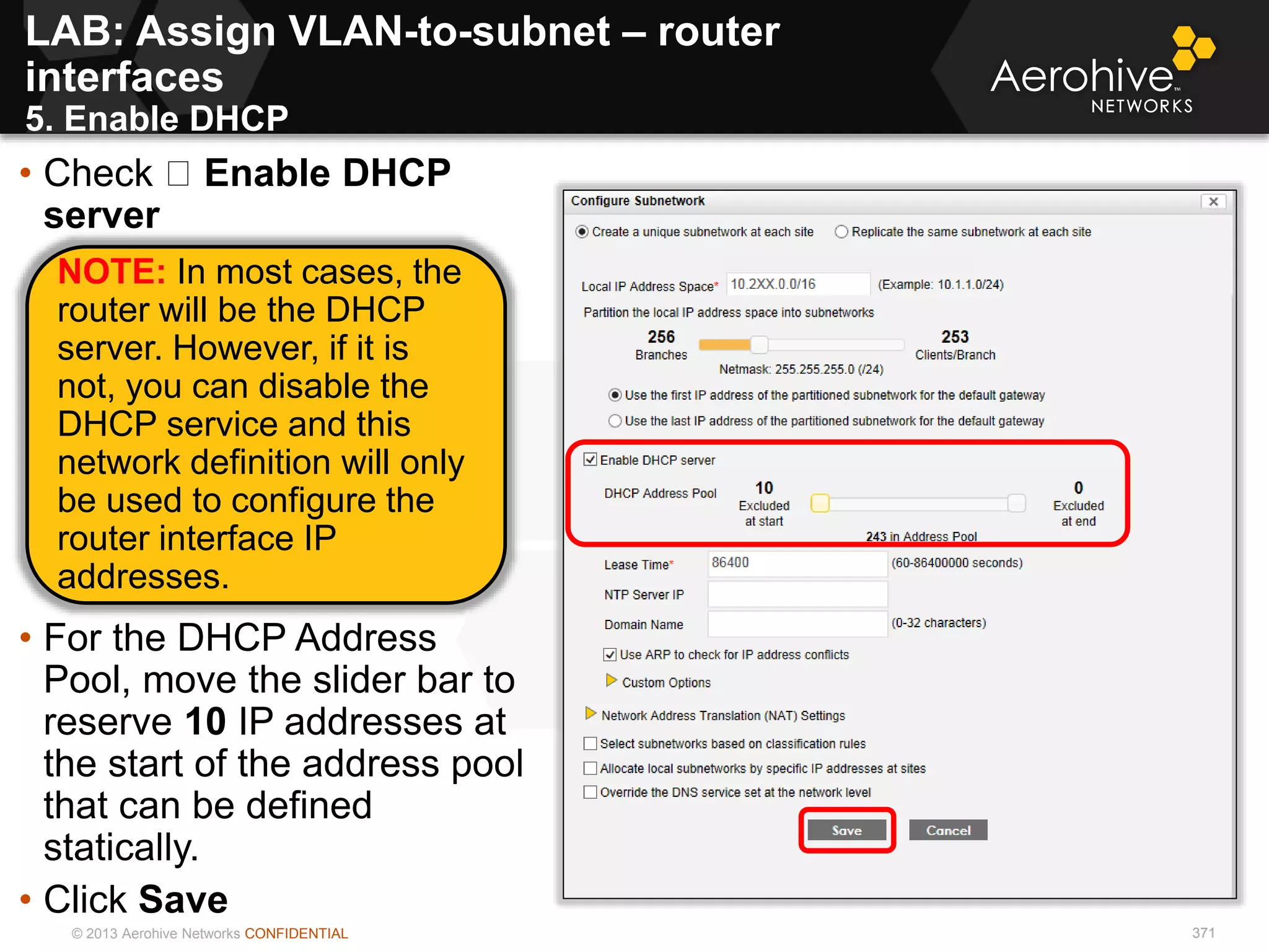 © 2013 Aerohive Networks CONFIDENTIAL 371
LAB: Assign VLAN-to-subnet – router
interfaces
5. Enable DHCP
371
• Check Enable DHCP
server
• For the DHCP Address
Pool, move the slider bar to
reserve 10 IP addresses at
the start of the address pool
that can be defined
statically.
• Click Save
NOTE: In most cases, the
router will be the DHCP
server. However, if it is
not, you can disable the
DHCP service and this
network definition will only
be used to configure the
router interface IP
addresses.
 