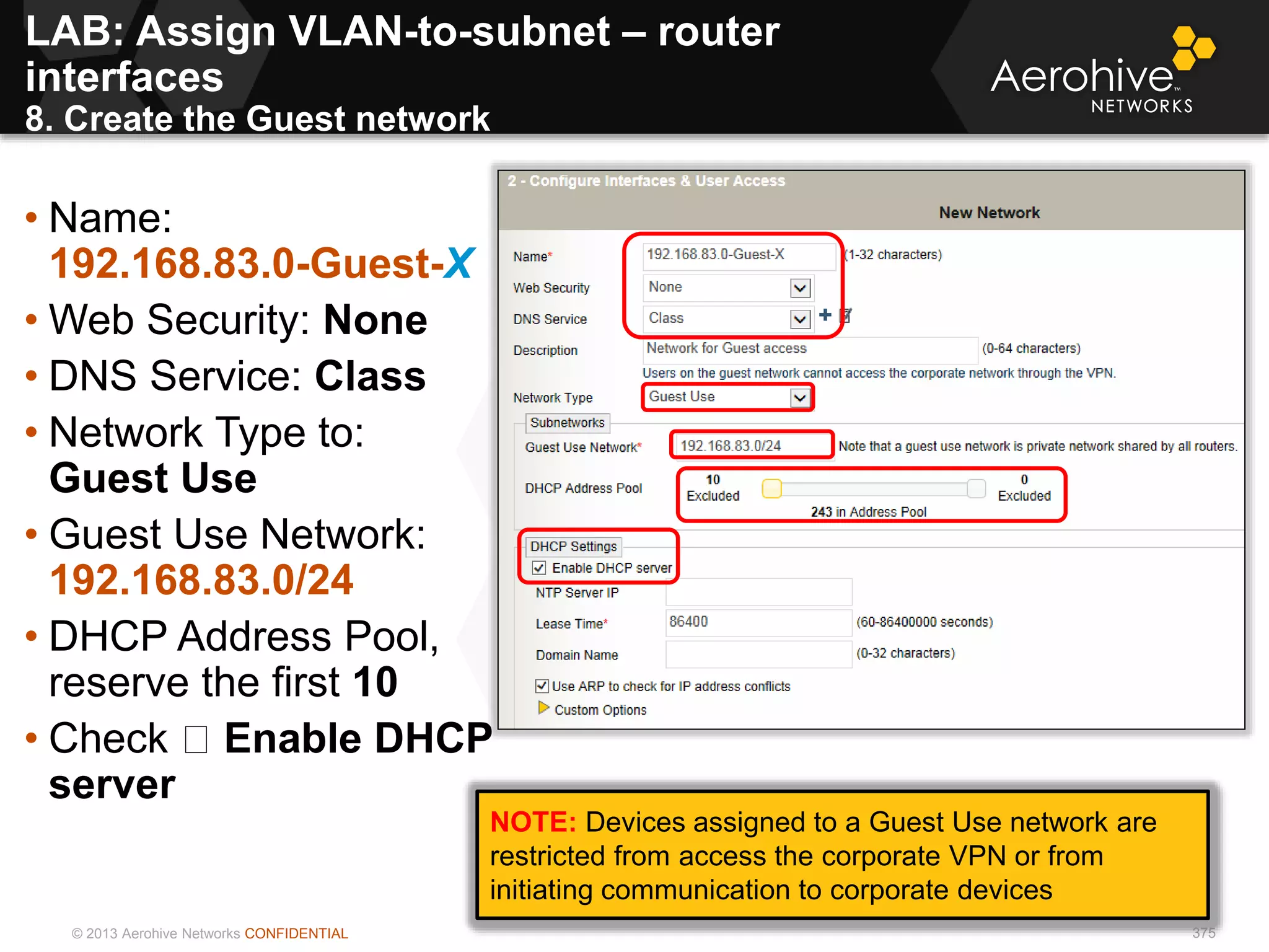 © 2013 Aerohive Networks CONFIDENTIAL 375
• Name:
192.168.83.0-Guest-X
• Web Security: None
• DNS Service: Class
• Network Type to:
Guest Use
• Guest Use Network:
192.168.83.0/24
• DHCP Address Pool,
reserve the first 10
• Check Enable DHCP
server
NOTE: Devices assigned to a Guest Use network are
restricted from access the corporate VPN or from
initiating communication to corporate devices
LAB: Assign VLAN-to-subnet – router
interfaces
8. Create the Guest network
 