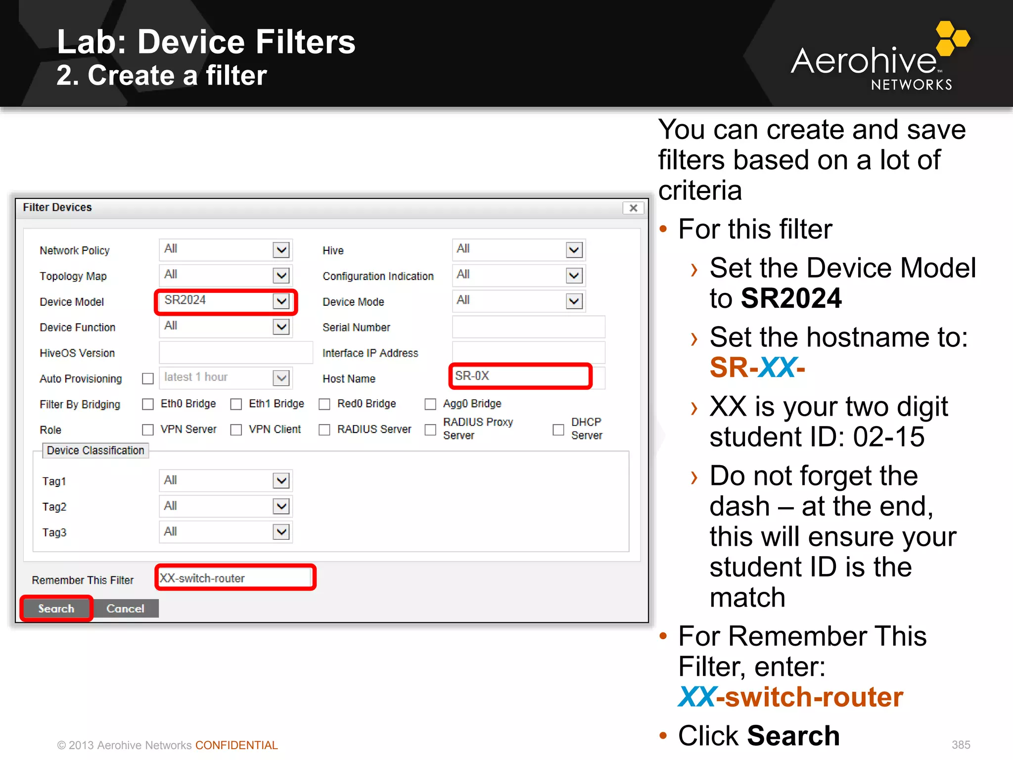 © 2013 Aerohive Networks CONFIDENTIAL
Lab: Device Filters
2. Create a filter
385
You can create and save
filters based on a lot of
criteria
• For this filter
› Set the Device Model
to SR2024
› Set the hostname to:
SR-XX-
› XX is your two digit
student ID: 02-15
› Do not forget the
dash – at the end,
this will ensure your
student ID is the
match
• For Remember This
Filter, enter:
XX-switch-router
• Click Search
 