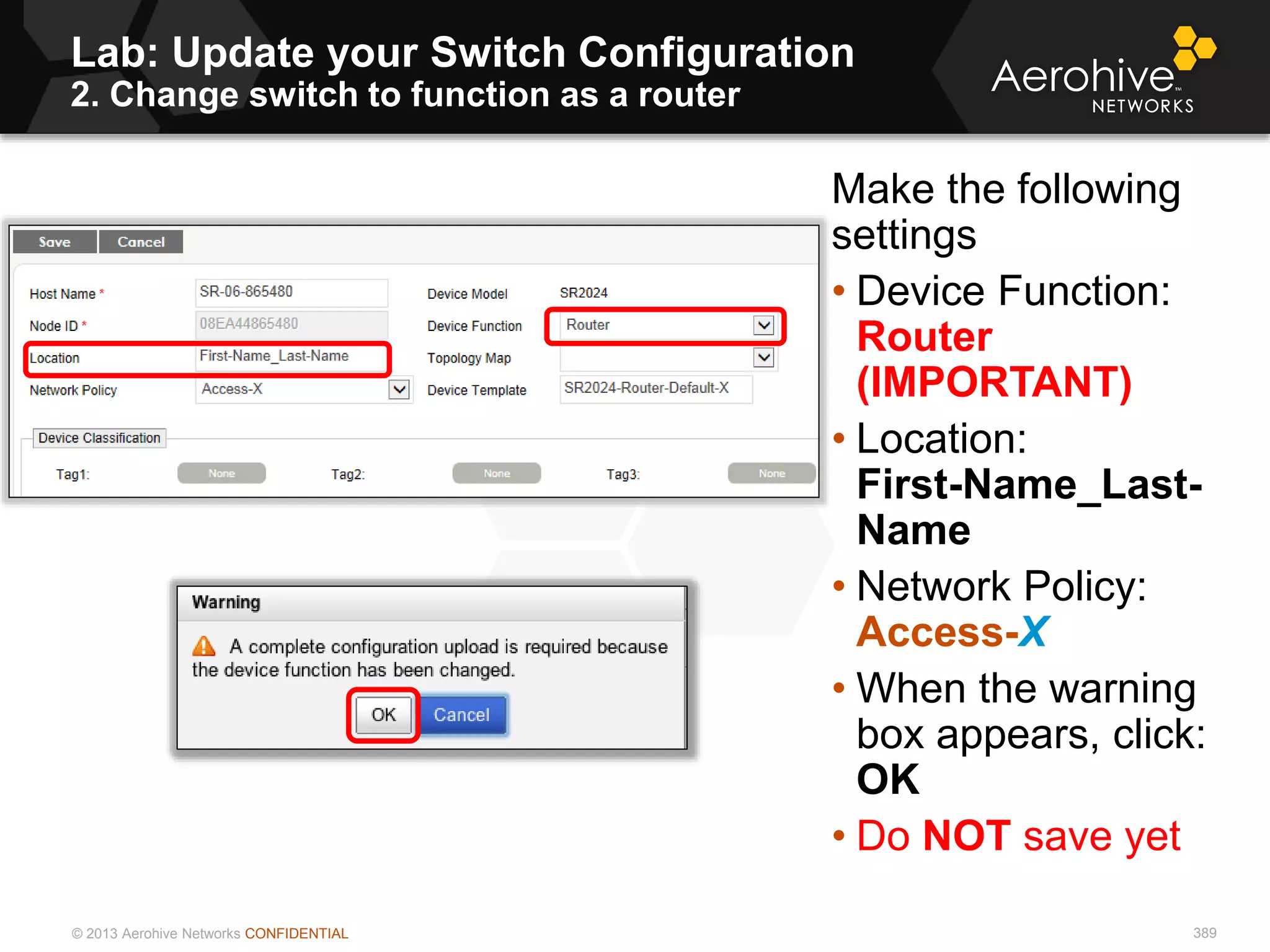 © 2013 Aerohive Networks CONFIDENTIAL 389
Make the following
settings
• Device Function:
Router
(IMPORTANT)
• Location:
First-Name_Last-
Name
• Network Policy:
Access-X
• When the warning
box appears, click:
OK
• Do NOT save yet
Lab: Update your Switch Configuration
2. Change switch to function as a router
 