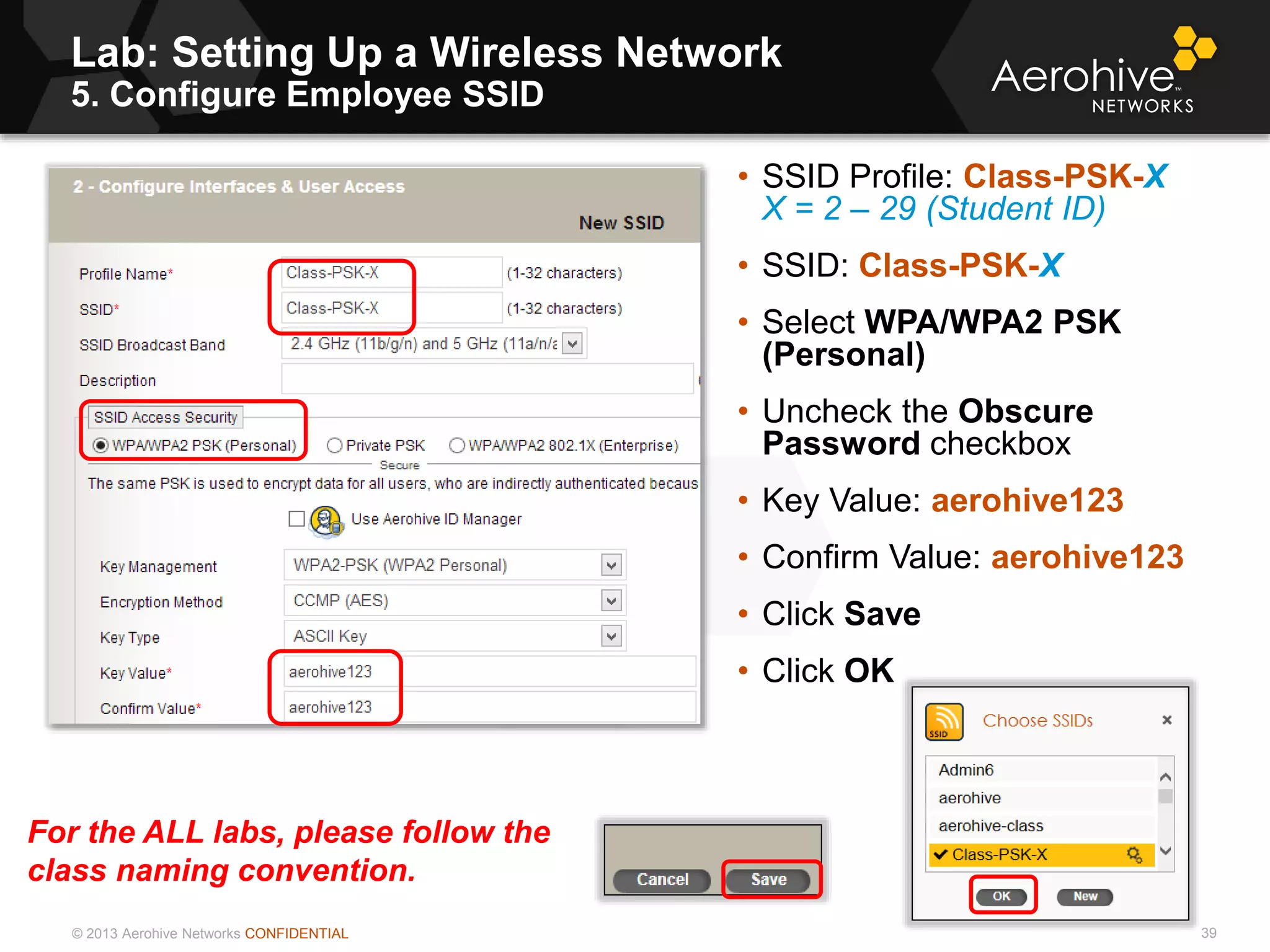 © 2013 Aerohive Networks CONFIDENTIAL
Lab: Setting Up a Wireless Network
5. Configure Employee SSID
39
• SSID Profile: Class-PSK-X
X = 2 – 29 (Student ID)
• SSID: Class-PSK-X
• Select WPA/WPA2 PSK
(Personal)
• Uncheck the Obscure
Password checkbox
• Key Value: aerohive123
• Confirm Value: aerohive123
• Click Save
• Click OK
For the ALL labs, please follow the
class naming convention.
 