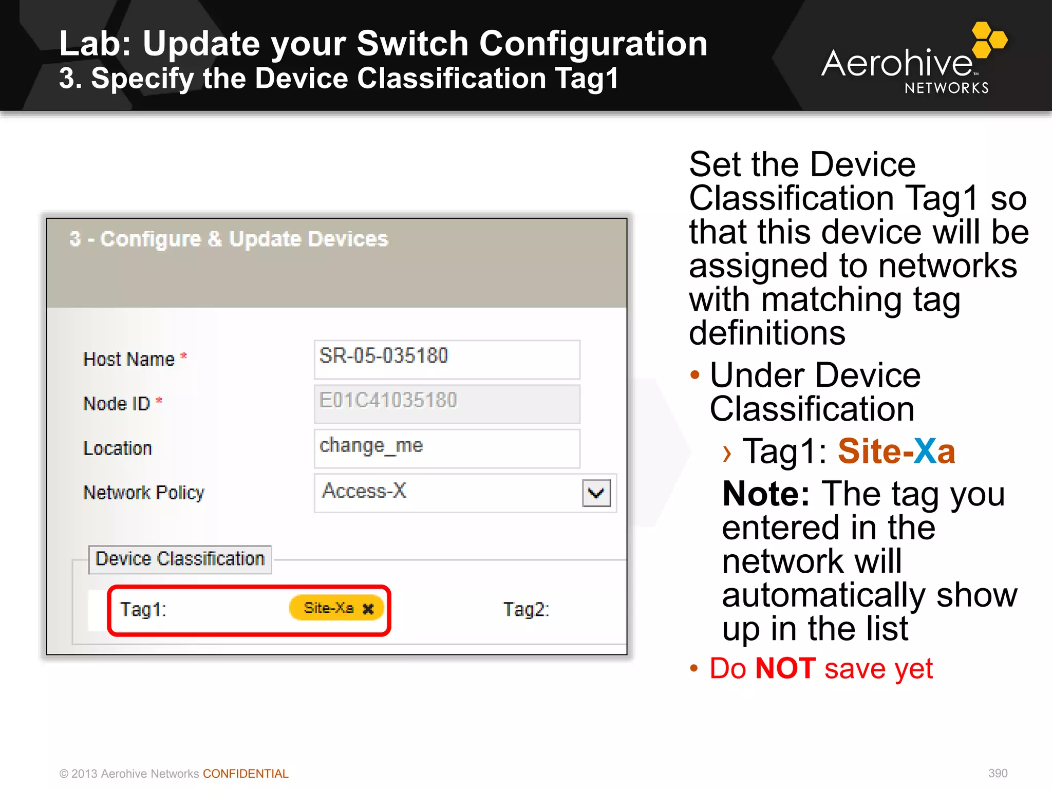 © 2013 Aerohive Networks CONFIDENTIAL 390
Set the Device
Classification Tag1 so
that this device will be
assigned to networks
with matching tag
definitions
• Under Device
Classification
› Tag1: Site-Xa
Note: The tag you
entered in the
network will
automatically show
up in the list
• Do NOT save yet
Lab: Update your Switch Configuration
3. Specify the Device Classification Tag1
 
