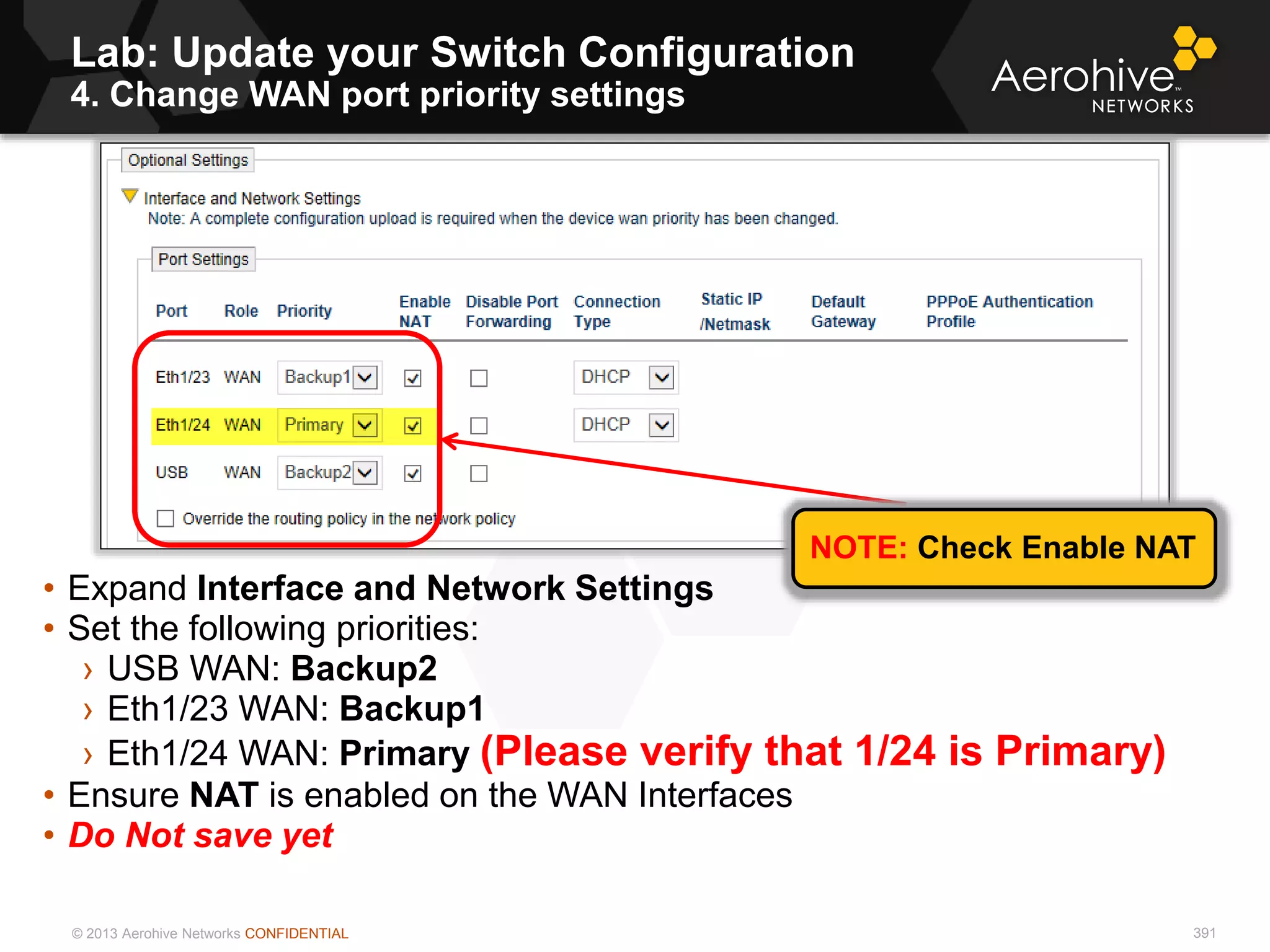 © 2013 Aerohive Networks CONFIDENTIAL 391
• Expand Interface and Network Settings
• Set the following priorities:
› USB WAN: Backup2
› Eth1/23 WAN: Backup1
› Eth1/24 WAN: Primary (Please verify that 1/24 is Primary)
• Ensure NAT is enabled on the WAN Interfaces
• Do Not save yet
NOTE: Check Enable NAT
Lab: Update your Switch Configuration
4. Change WAN port priority settings
 