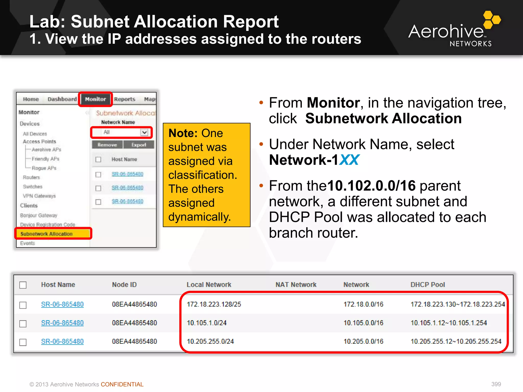 © 2013 Aerohive Networks CONFIDENTIAL
Lab: Subnet Allocation Report
1. View the IP addresses assigned to the routers
399
• From Monitor, in the navigation tree,
click Subnetwork Allocation
• Under Network Name, select
Network-1XX
• From the10.102.0.0/16 parent
network, a different subnet and
DHCP Pool was allocated to each
branch router.
Note: One
subnet was
assigned via
classification.
The others
assigned
dynamically.
 