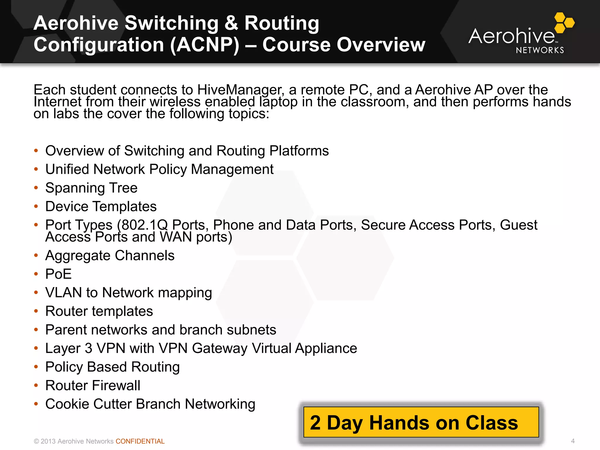 © 2013 Aerohive Networks CONFIDENTIAL
Aerohive Switching & Routing
Configuration (ACNP) – Course Overview
4
Each student connects to HiveManager, a remote PC, and a Aerohive AP over the
Internet from their wireless enabled laptop in the classroom, and then performs hands
on labs the cover the following topics:
• Overview of Switching and Routing Platforms
• Unified Network Policy Management
• Spanning Tree
• Device Templates
• Port Types (802.1Q Ports, Phone and Data Ports, Secure Access Ports, Guest
Access Ports and WAN ports)
• Aggregate Channels
• PoE
• VLAN to Network mapping
• Router templates
• Parent networks and branch subnets
• Layer 3 VPN with VPN Gateway Virtual Appliance
• Policy Based Routing
• Router Firewall
• Cookie Cutter Branch Networking
2 Day Hands on Class
 