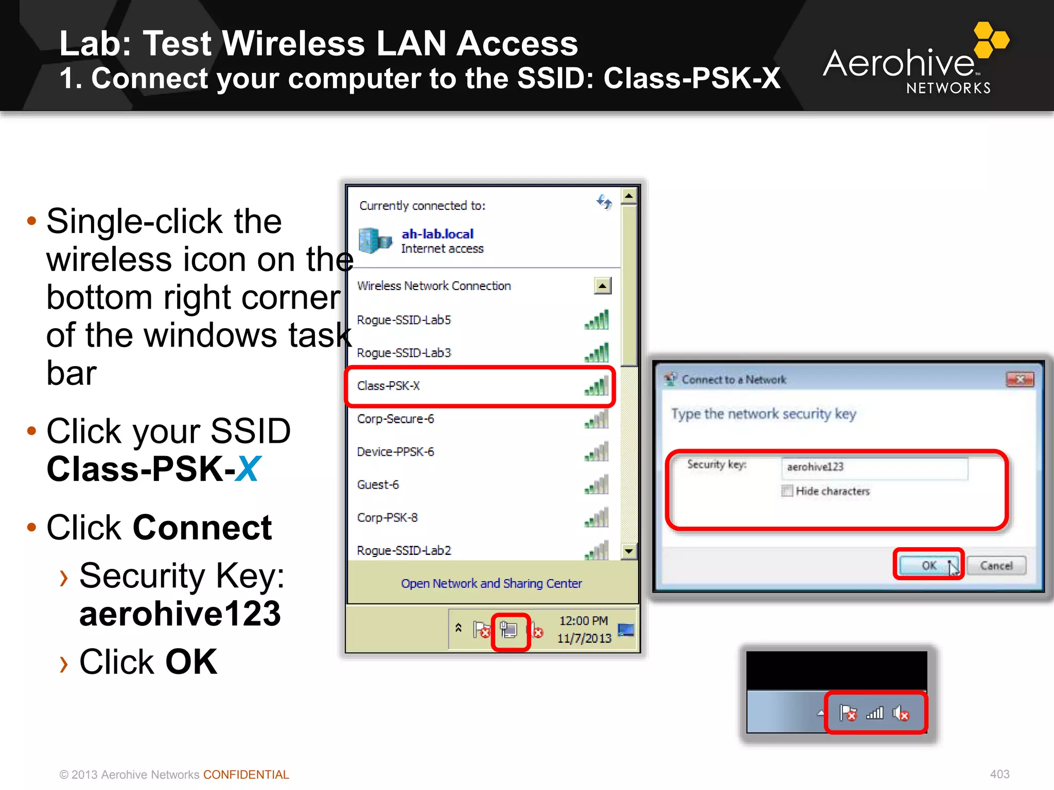 © 2013 Aerohive Networks CONFIDENTIAL 403
• Single-click the
wireless icon on the
bottom right corner
of the windows task
bar
• Click your SSID
Class-PSK-X
• Click Connect
› Security Key:
aerohive123
› Click OK
Lab: Test Wireless LAN Access
1. Connect your computer to the SSID: Class-PSK-X
 