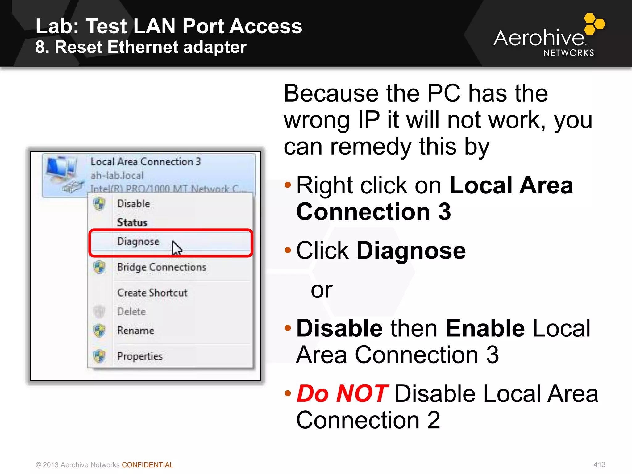 © 2013 Aerohive Networks CONFIDENTIAL
Lab: Test LAN Port Access
8. Reset Ethernet adapter
413
Because the PC has the
wrong IP it will not work, you
can remedy this by
• Right click on Local Area
Connection 3
• Click Diagnose
or
• Disable then Enable Local
Area Connection 3
• Do NOT Disable Local Area
Connection 2
 
