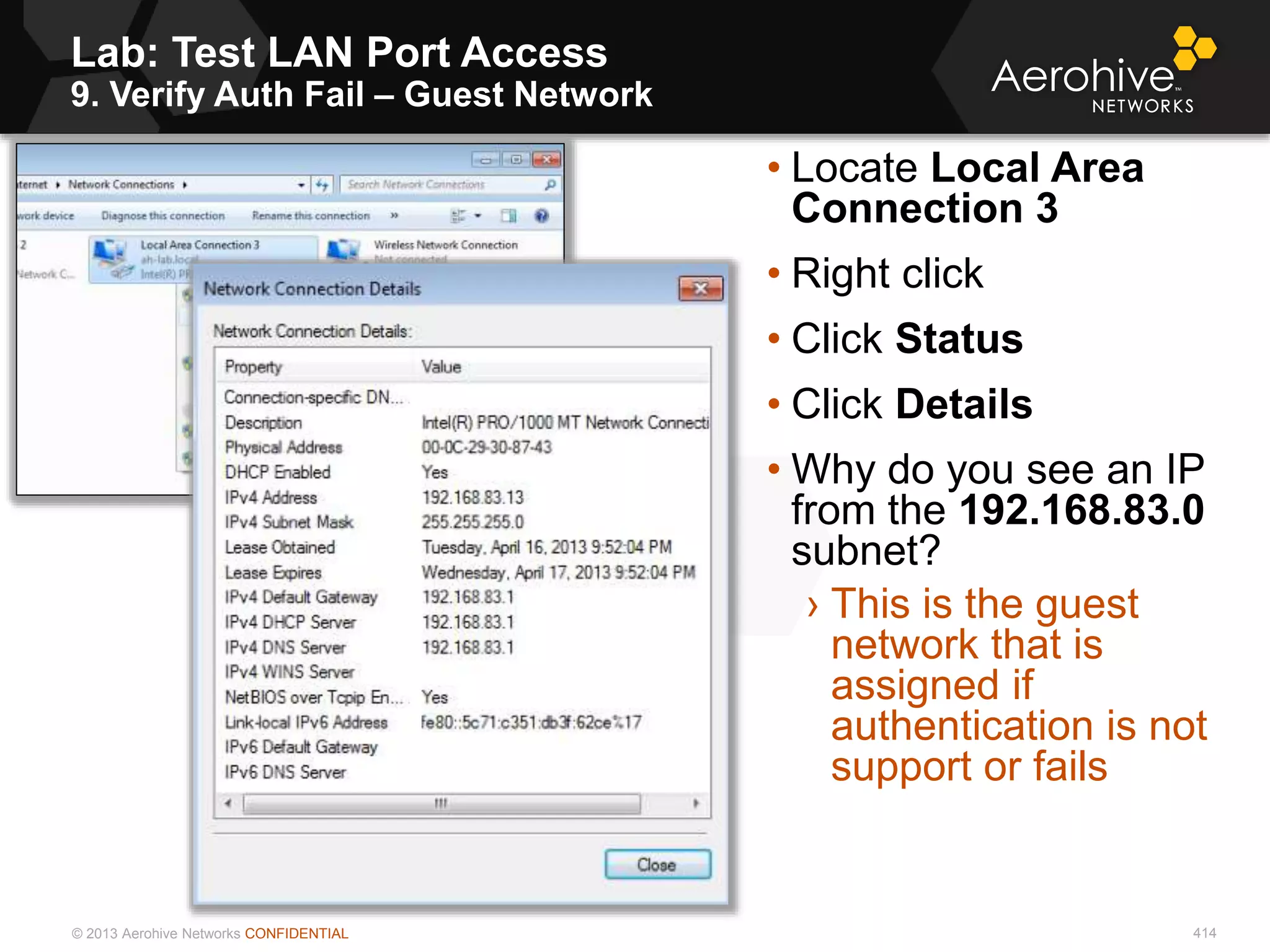 © 2013 Aerohive Networks CONFIDENTIAL
Lab: Test LAN Port Access
9. Verify Auth Fail – Guest Network
414
• Locate Local Area
Connection 3
• Right click
• Click Status
• Click Details
• Why do you see an IP
from the 192.168.83.0
subnet?
› This is the guest
network that is
assigned if
authentication is not
support or fails
 
