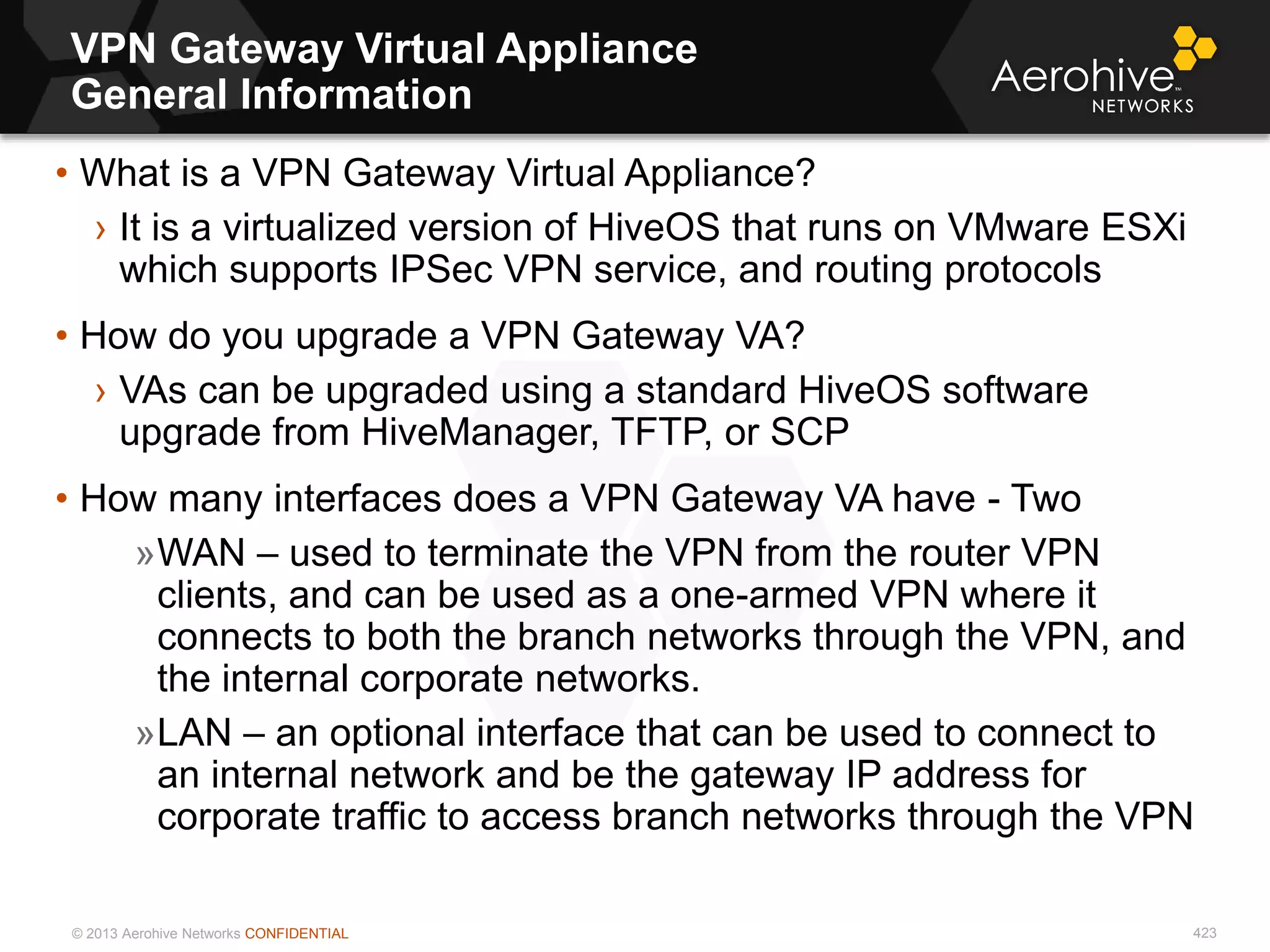 © 2013 Aerohive Networks CONFIDENTIAL
VPN Gateway Virtual Appliance
General Information
423
• What is a VPN Gateway Virtual Appliance?
› It is a virtualized version of HiveOS that runs on VMware ESXi
which supports IPSec VPN service, and routing protocols
• How do you upgrade a VPN Gateway VA?
› VAs can be upgraded using a standard HiveOS software
upgrade from HiveManager, TFTP, or SCP
• How many interfaces does a VPN Gateway VA have - Two
»WAN – used to terminate the VPN from the router VPN
clients, and can be used as a one-armed VPN where it
connects to both the branch networks through the VPN, and
the internal corporate networks.
»LAN – an optional interface that can be used to connect to
an internal network and be the gateway IP address for
corporate traffic to access branch networks through the VPN
 