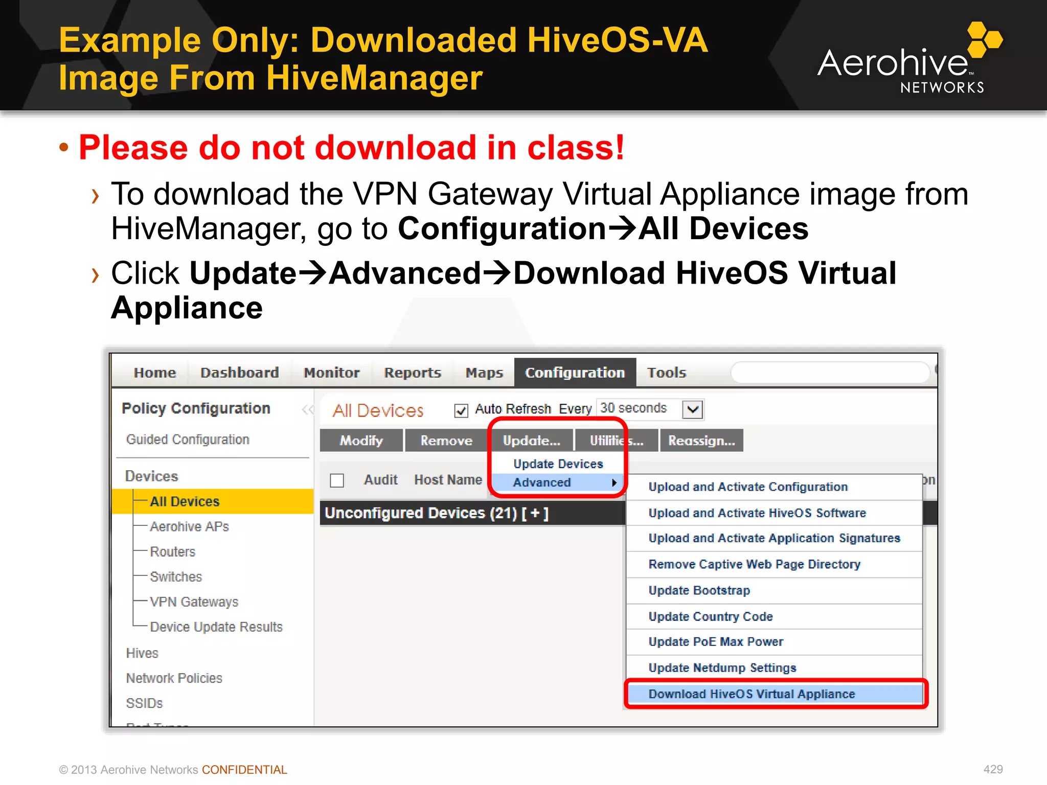 © 2013 Aerohive Networks CONFIDENTIAL
Example Only: Downloaded HiveOS-VA
Image From HiveManager
429
• Please do not download in class!
› To download the VPN Gateway Virtual Appliance image from
HiveManager, go to ConfigurationAll Devices
› Click UpdateAdvancedDownload HiveOS Virtual
Appliance
 