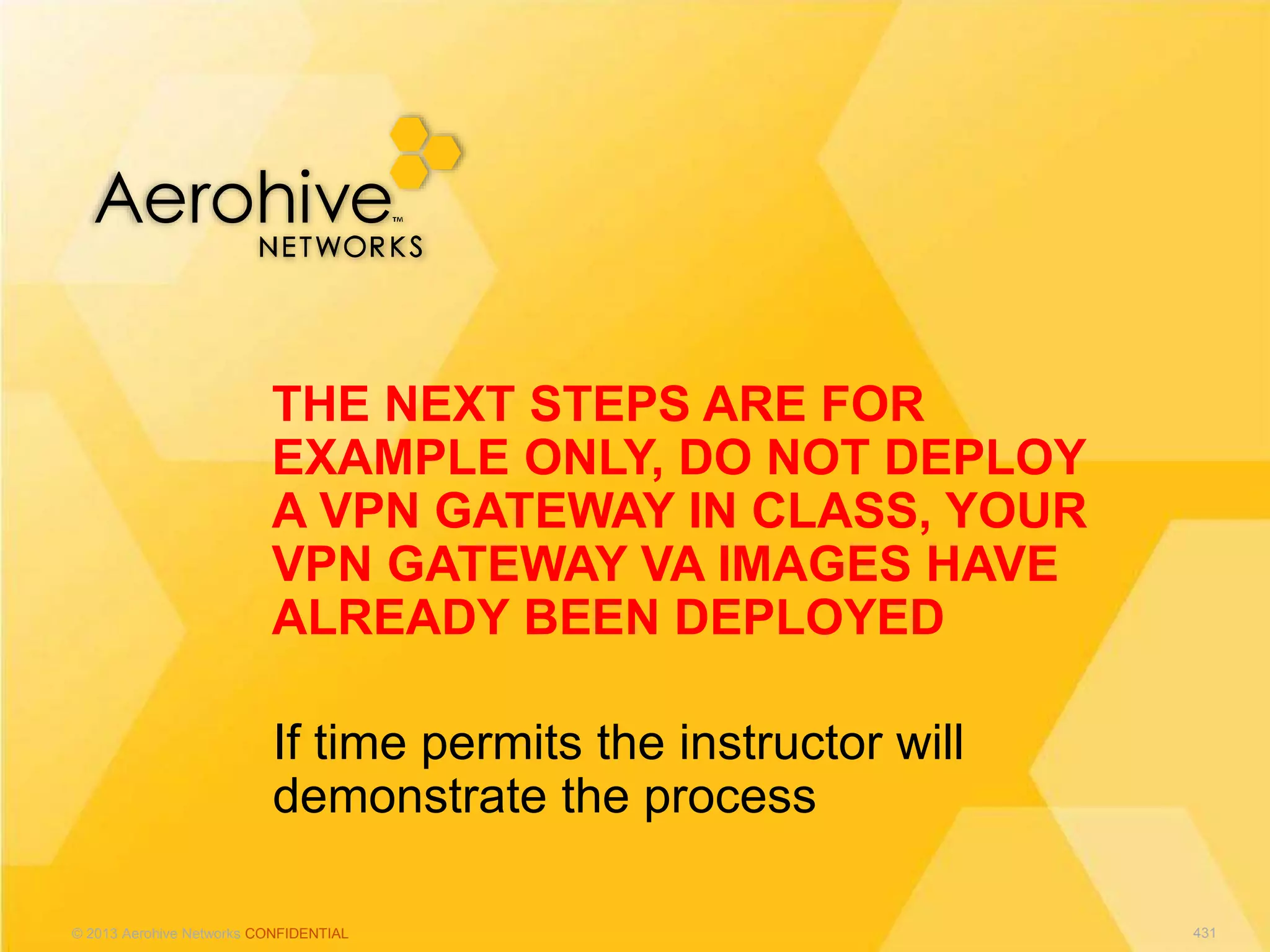 © 2013 Aerohive Networks CONFIDENTIAL
If time permits the instructor will
demonstrate the process
THE NEXT STEPS ARE FOR
EXAMPLE ONLY, DO NOT DEPLOY
A VPN GATEWAY IN CLASS, YOUR
VPN GATEWAY VA IMAGES HAVE
ALREADY BEEN DEPLOYED
431
 