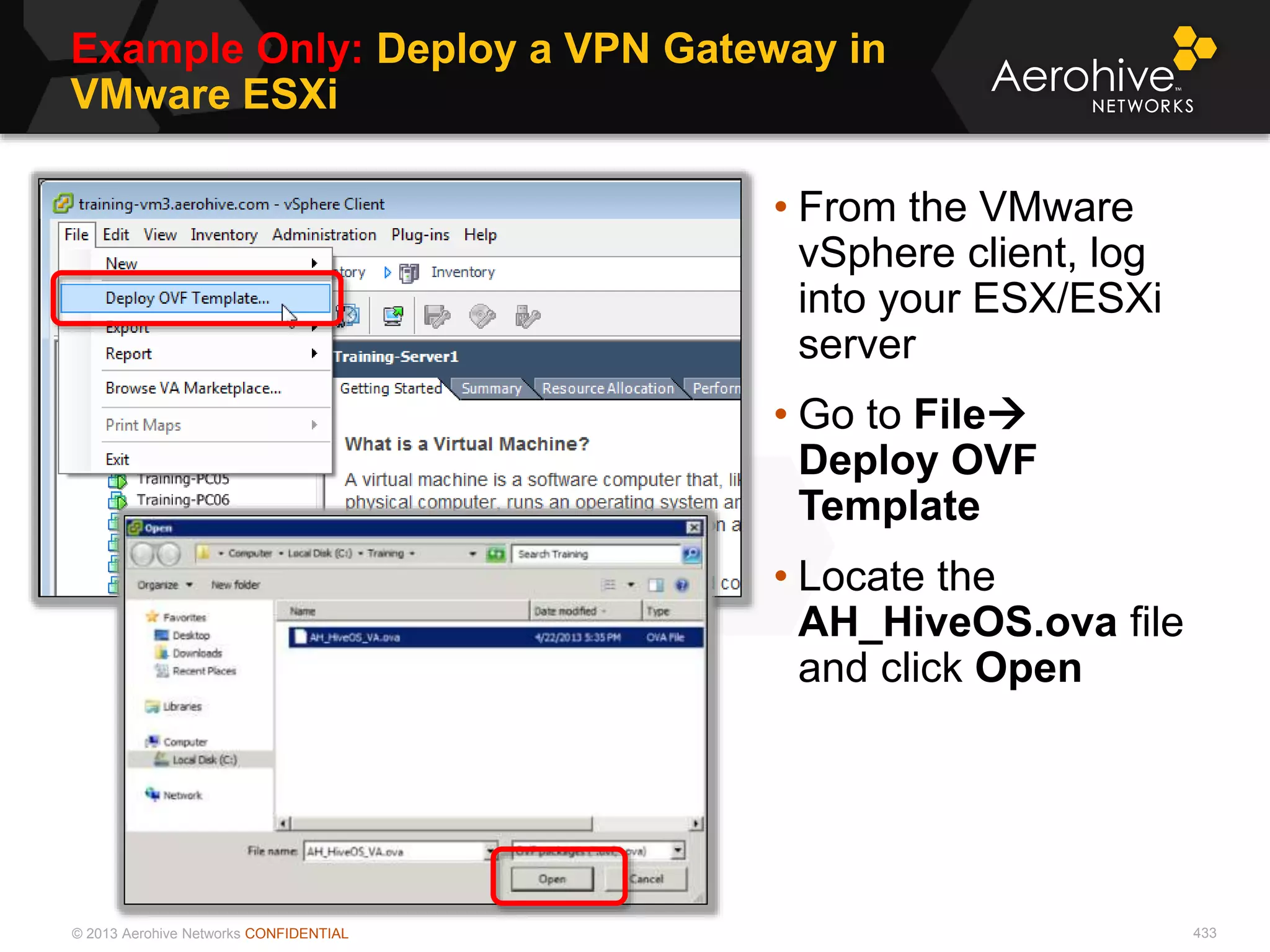 © 2013 Aerohive Networks CONFIDENTIAL
Example Only: Deploy a VPN Gateway in
VMware ESXi
433
• From the VMware
vSphere client, log
into your ESX/ESXi
server
• Go to File
Deploy OVF
Template
• Locate the
AH_HiveOS.ova file
and click Open
 