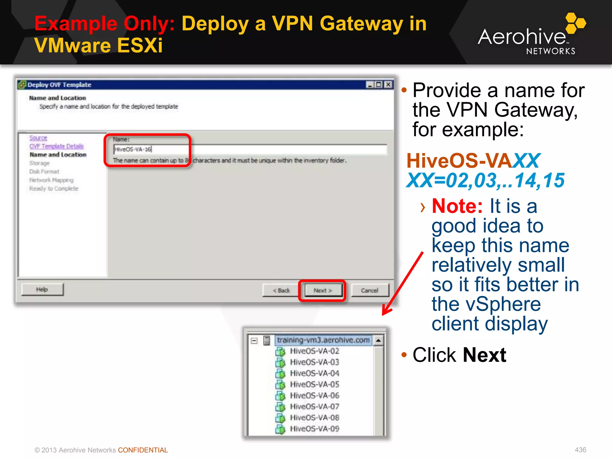 © 2013 Aerohive Networks CONFIDENTIAL
Example Only: Deploy a VPN Gateway in
VMware ESXi
436
• Provide a name for
the VPN Gateway,
for example:
HiveOS-VAXX
XX=02,03,..14,15
› Note: It is a
good idea to
keep this name
relatively small
so it fits better in
the vSphere
client display
• Click Next
 
