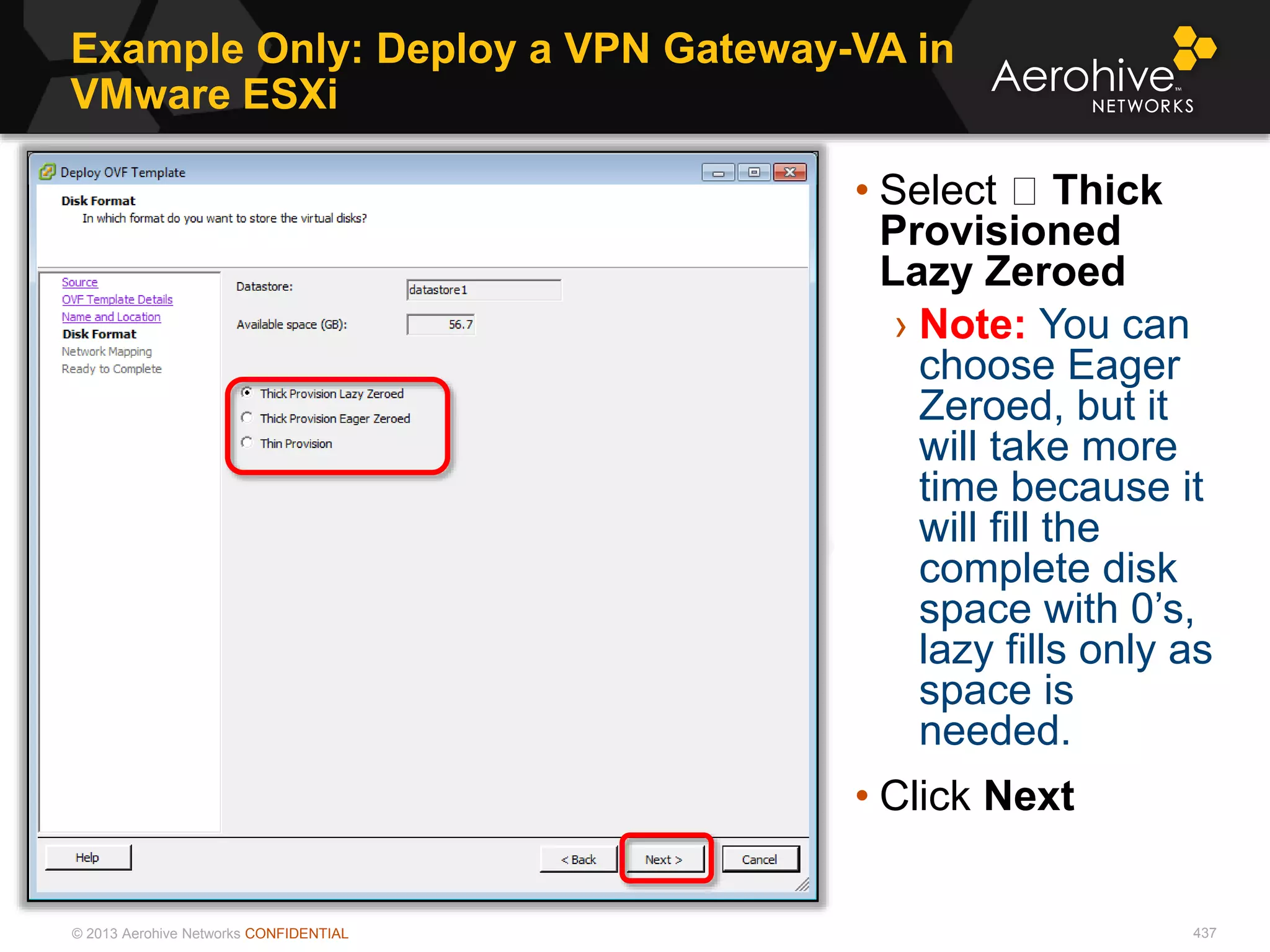 © 2013 Aerohive Networks CONFIDENTIAL
Example Only: Deploy a VPN Gateway-VA in
VMware ESXi
437
• Select Thick
Provisioned
Lazy Zeroed
› Note: You can
choose Eager
Zeroed, but it
will take more
time because it
will fill the
complete disk
space with 0’s,
lazy fills only as
space is
needed.
• Click Next
 