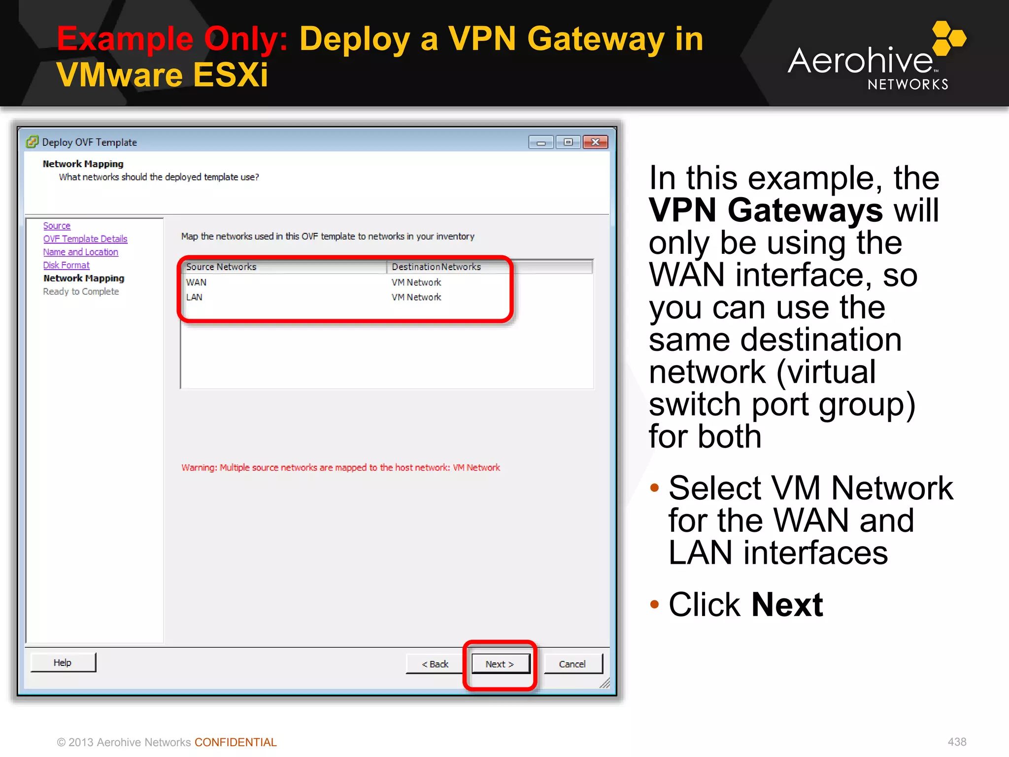 © 2013 Aerohive Networks CONFIDENTIAL
Example Only: Deploy a VPN Gateway in
VMware ESXi
438
In this example, the
VPN Gateways will
only be using the
WAN interface, so
you can use the
same destination
network (virtual
switch port group)
for both
• Select VM Network
for the WAN and
LAN interfaces
• Click Next
 