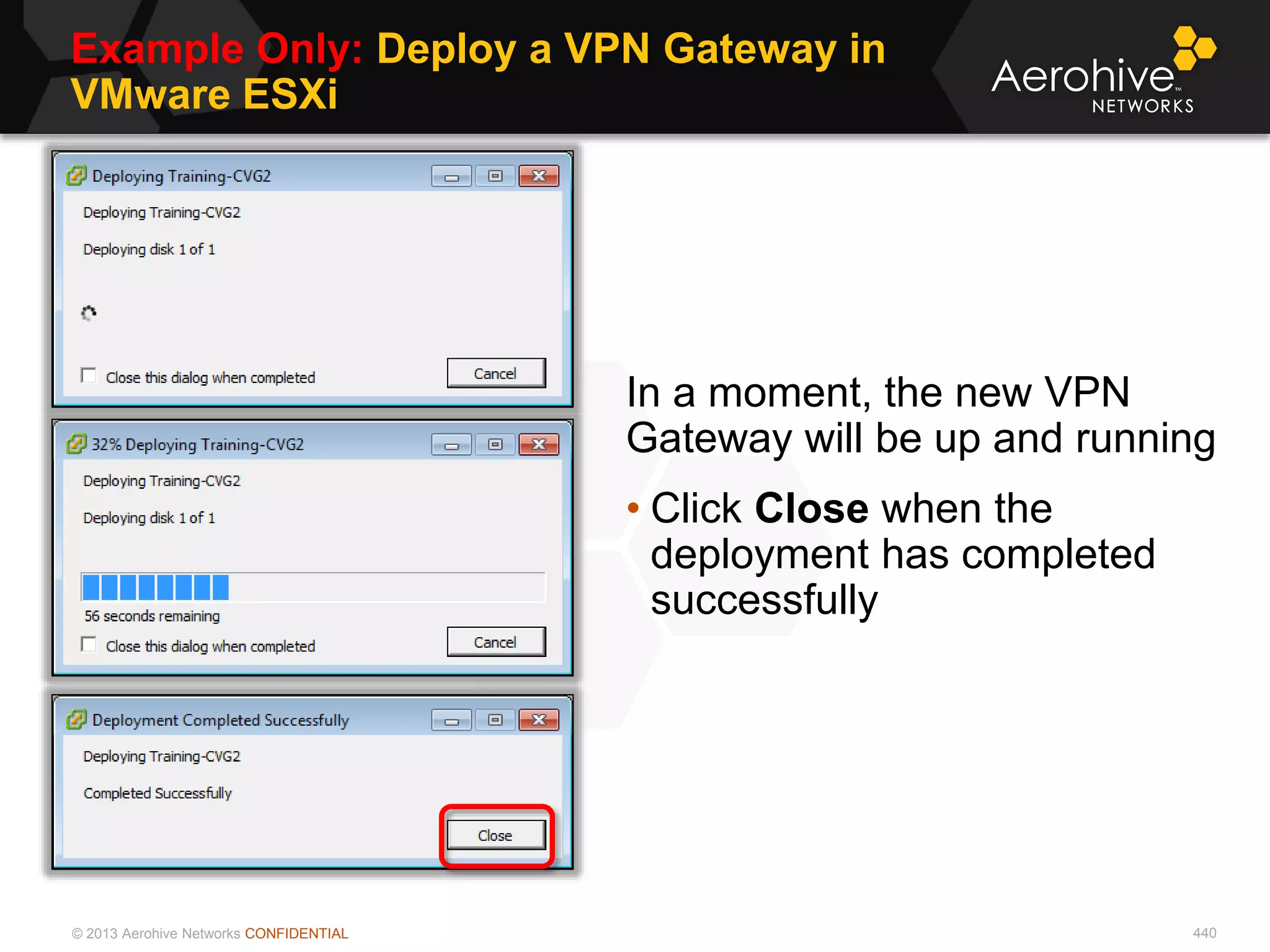 © 2013 Aerohive Networks CONFIDENTIAL
Example Only: Deploy a VPN Gateway in
VMware ESXi
440
In a moment, the new VPN
Gateway will be up and running
• Click Close when the
deployment has completed
successfully
 