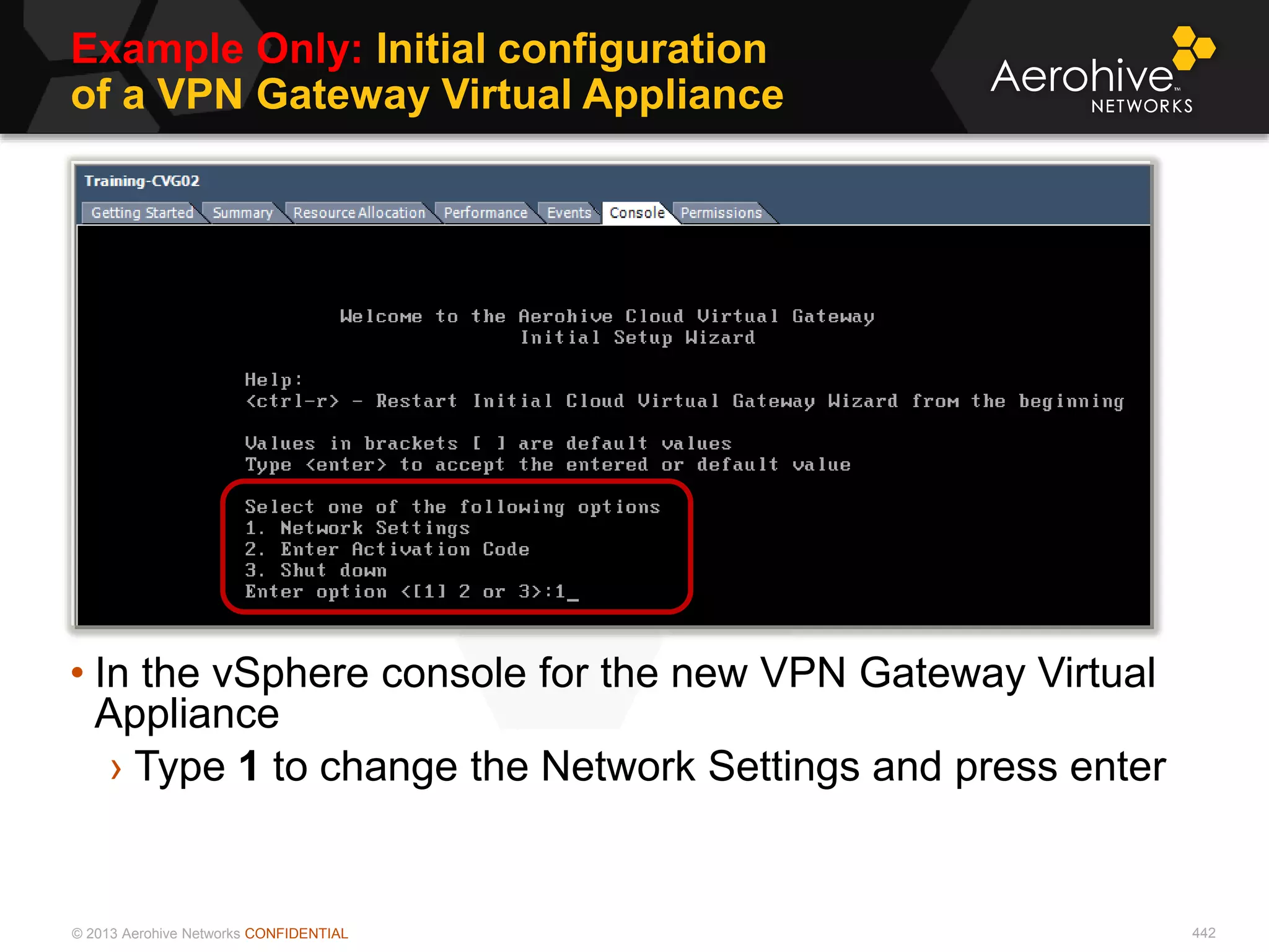 © 2013 Aerohive Networks CONFIDENTIAL
Example Only: Initial configuration
of a VPN Gateway Virtual Appliance
442
• In the vSphere console for the new VPN Gateway Virtual
Appliance
› Type 1 to change the Network Settings and press enter
 