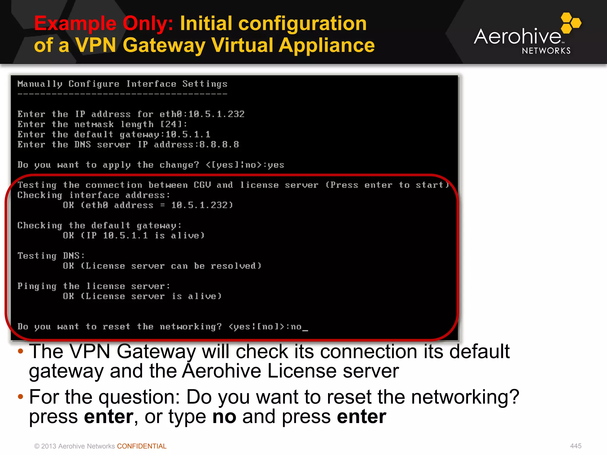© 2013 Aerohive Networks CONFIDENTIAL
Example Only: Initial configuration
of a VPN Gateway Virtual Appliance
445
• The VPN Gateway will check its connection its default
gateway and the Aerohive License server
• For the question: Do you want to reset the networking?
press enter, or type no and press enter
 